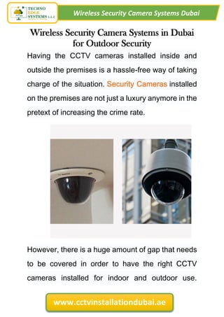 Wireless Security Camera Systems Dubai
www.cctvinstallationdubai.ae
Wireless Security Camera Systems in Dubai
for Outdoor Security
Having the CCTV cameras installed inside and
outside the premises is a hassle-free way of taking
charge of the situation. Security Cameras installed
on the premises are not just a luxury anymore in the
pretext of increasing the crime rate.
However, there is a huge amount of gap that needs
to be covered in order to have the right CCTV
cameras installed for indoor and outdoor use.
 