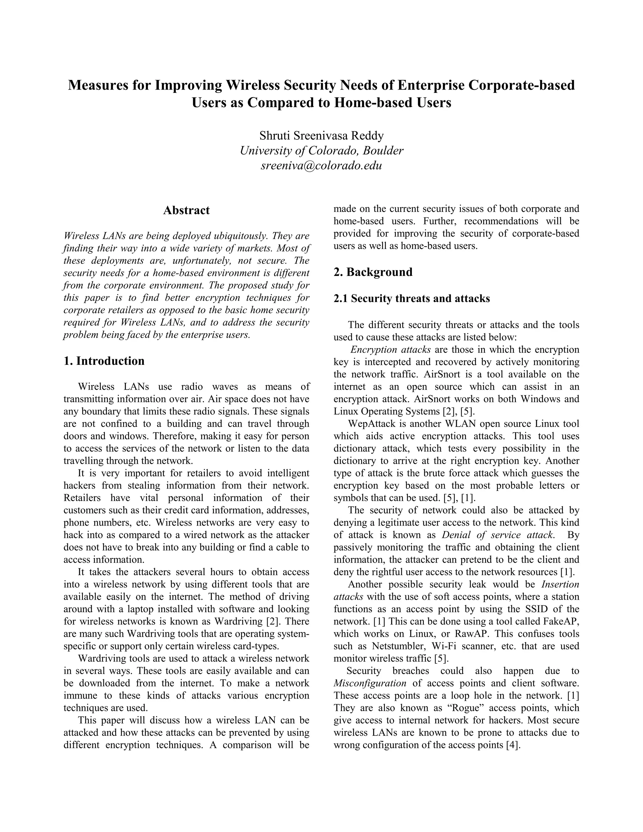 Measures for Improving Wireless Security Needs of Enterprise Corporate-based
                   Users as Compared to Home-based Users

                                             Shruti Sreenivasa Reddy
                                          University of Colorado, Boulder
                                             sreeniva@colorado.edu


                       Abstract                               made on the current security issues of both corporate and
                                                              home-based users. Further, recommendations will be
Wireless LANs are being deployed ubiquitously. They are       provided for improving the security of corporate-based
finding their way into a wide variety of markets. Most of     users as well as home-based users.
these deployments are, unfortunately, not secure. The
security needs for a home-based environment is different      2. Background
from the corporate environment. The proposed study for
this paper is to find better encryption techniques for        2.1 Security threats and attacks
corporate retailers as opposed to the basic home security
required for Wireless LANs, and to address the security           The different security threats or attacks and the tools
problem being faced by the enterprise users.                  used to cause these attacks are listed below:
                                                                  Encryption attacks are those in which the encryption
1. Introduction                                               key is intercepted and recovered by actively monitoring
                                                              the network traffic. AirSnort is a tool available on the
    Wireless LANs use radio waves as means of                 internet as an open source which can assist in an
transmitting information over air. Air space does not have    encryption attack. AirSnort works on both Windows and
any boundary that limits these radio signals. These signals   Linux Operating Systems [2], [5].
are not confined to a building and can travel through             WepAttack is another WLAN open source Linux tool
doors and windows. Therefore, making it easy for person       which aids active encryption attacks. This tool uses
to access the services of the network or listen to the data   dictionary attack, which tests every possibility in the
travelling through the network.                               dictionary to arrive at the right encryption key. Another
    It is very important for retailers to avoid intelligent   type of attack is the brute force attack which guesses the
hackers from stealing information from their network.         encryption key based on the most probable letters or
Retailers have vital personal information of their            symbols that can be used. [5], [1].
customers such as their credit card information, addresses,       The security of network could also be attacked by
phone numbers, etc. Wireless networks are very easy to        denying a legitimate user access to the network. This kind
hack into as compared to a wired network as the attacker      of attack is known as Denial of service attack. By
does not have to break into any building or find a cable to   passively monitoring the traffic and obtaining the client
access information.                                           information, the attacker can pretend to be the client and
    It takes the attackers several hours to obtain access     deny the rightful user access to the network resources [1].
into a wireless network by using different tools that are         Another possible security leak would be Insertion
available easily on the internet. The method of driving       attacks with the use of soft access points, where a station
around with a laptop installed with software and looking      functions as an access point by using the SSID of the
for wireless networks is known as Wardriving [2]. There       network. [1] This can be done using a tool called FakeAP,
are many such Wardriving tools that are operating system-     which works on Linux, or RawAP. This confuses tools
specific or support only certain wireless card-types.         such as Netstumbler, Wi-Fi scanner, etc. that are used
    Wardriving tools are used to attack a wireless network    monitor wireless traffic [5].
in several ways. These tools are easily available and can        Security breaches could also happen due to
be downloaded from the internet. To make a network            Misconfiguration of access points and client software.
immune to these kinds of attacks various encryption           These access points are a loop hole in the network. [1]
techniques are used.                                          They are also known as “Rogue” access points, which
    This paper will discuss how a wireless LAN can be         give access to internal network for hackers. Most secure
attacked and how these attacks can be prevented by using      wireless LANs are known to be prone to attacks due to
different encryption techniques. A comparison will be         wrong configuration of the access points [4].
 