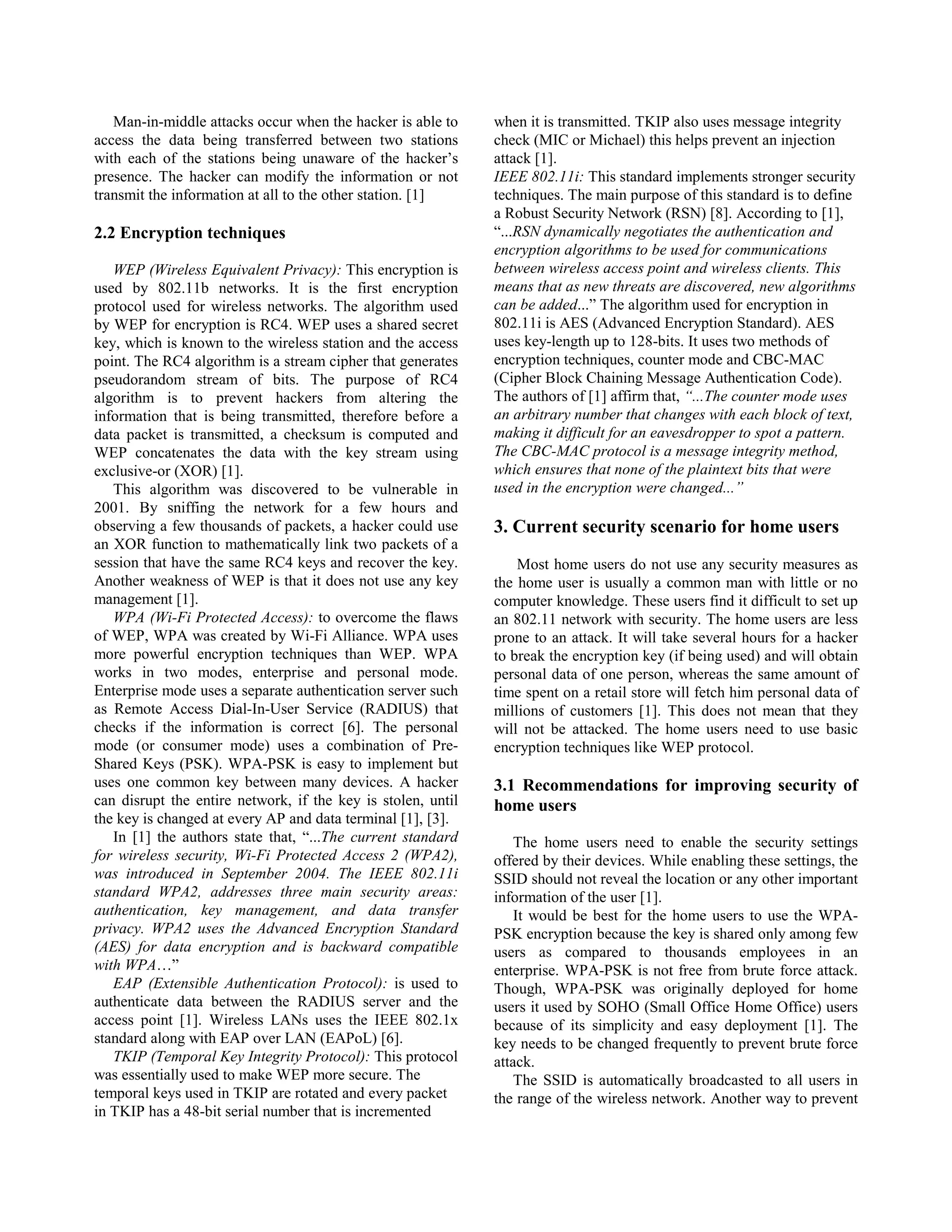 Man-in-middle attacks occur when the hacker is able to     when it is transmitted. TKIP also uses message integrity
access the data being transferred between two stations        check (MIC or Michael) this helps prevent an injection
with each of the stations being unaware of the hacker’s       attack [1].
presence. The hacker can modify the information or not        IEEE 802.11i: This standard implements stronger security
transmit the information at all to the other station. [1]     techniques. The main purpose of this standard is to define
                                                              a Robust Security Network (RSN) [8]. According to [1],
2.2 Encryption techniques                                     “...RSN dynamically negotiates the authentication and
                                                              encryption algorithms to be used for communications
   WEP (Wireless Equivalent Privacy): This encryption is      between wireless access point and wireless clients. This
used by 802.11b networks. It is the first encryption          means that as new threats are discovered, new algorithms
protocol used for wireless networks. The algorithm used       can be added...” The algorithm used for encryption in
by WEP for encryption is RC4. WEP uses a shared secret        802.11i is AES (Advanced Encryption Standard). AES
key, which is known to the wireless station and the access    uses key-length up to 128-bits. It uses two methods of
point. The RC4 algorithm is a stream cipher that generates    encryption techniques, counter mode and CBC-MAC
pseudorandom stream of bits. The purpose of RC4               (Cipher Block Chaining Message Authentication Code).
algorithm is to prevent hackers from altering the             The authors of [1] affirm that, “...The counter mode uses
information that is being transmitted, therefore before a     an arbitrary number that changes with each block of text,
data packet is transmitted, a checksum is computed and        making it difficult for an eavesdropper to spot a pattern.
WEP concatenates the data with the key stream using           The CBC-MAC protocol is a message integrity method,
exclusive-or (XOR) [1].                                       which ensures that none of the plaintext bits that were
   This algorithm was discovered to be vulnerable in          used in the encryption were changed...”
2001. By sniffing the network for a few hours and
observing a few thousands of packets, a hacker could use      3. Current security scenario for home users
an XOR function to mathematically link two packets of a
session that have the same RC4 keys and recover the key.          Most home users do not use any security measures as
Another weakness of WEP is that it does not use any key       the home user is usually a common man with little or no
management [1].                                               computer knowledge. These users find it difficult to set up
   WPA (Wi-Fi Protected Access): to overcome the flaws        an 802.11 network with security. The home users are less
of WEP, WPA was created by Wi-Fi Alliance. WPA uses           prone to an attack. It will take several hours for a hacker
more powerful encryption techniques than WEP. WPA             to break the encryption key (if being used) and will obtain
works in two modes, enterprise and personal mode.             personal data of one person, whereas the same amount of
Enterprise mode uses a separate authentication server such    time spent on a retail store will fetch him personal data of
as Remote Access Dial-In-User Service (RADIUS) that           millions of customers [1]. This does not mean that they
checks if the information is correct [6]. The personal        will not be attacked. The home users need to use basic
mode (or consumer mode) uses a combination of Pre-            encryption techniques like WEP protocol.
Shared Keys (PSK). WPA-PSK is easy to implement but
uses one common key between many devices. A hacker            3.1 Recommendations for improving security of
can disrupt the entire network, if the key is stolen, until   home users
the key is changed at every AP and data terminal [1], [3].
   In [1] the authors state that, “...The current standard        The home users need to enable the security settings
for wireless security, Wi-Fi Protected Access 2 (WPA2),       offered by their devices. While enabling these settings, the
was introduced in September 2004. The IEEE 802.11i            SSID should not reveal the location or any other important
standard WPA2, addresses three main security areas:           information of the user [1].
authentication, key management, and data transfer                 It would be best for the home users to use the WPA-
privacy. WPA2 uses the Advanced Encryption Standard           PSK encryption because the key is shared only among few
(AES) for data encryption and is backward compatible          users as compared to thousands employees in an
with WPA…”                                                    enterprise. WPA-PSK is not free from brute force attack.
   EAP (Extensible Authentication Protocol): is used to       Though, WPA-PSK was originally deployed for home
authenticate data between the RADIUS server and the           users it used by SOHO (Small Office Home Office) users
access point [1]. Wireless LANs uses the IEEE 802.1x          because of its simplicity and easy deployment [1]. The
standard along with EAP over LAN (EAPoL) [6].                 key needs to be changed frequently to prevent brute force
   TKIP (Temporal Key Integrity Protocol): This protocol      attack.
was essentially used to make WEP more secure. The                 The SSID is automatically broadcasted to all users in
temporal keys used in TKIP are rotated and every packet       the range of the wireless network. Another way to prevent
in TKIP has a 48-bit serial number that is incremented
 