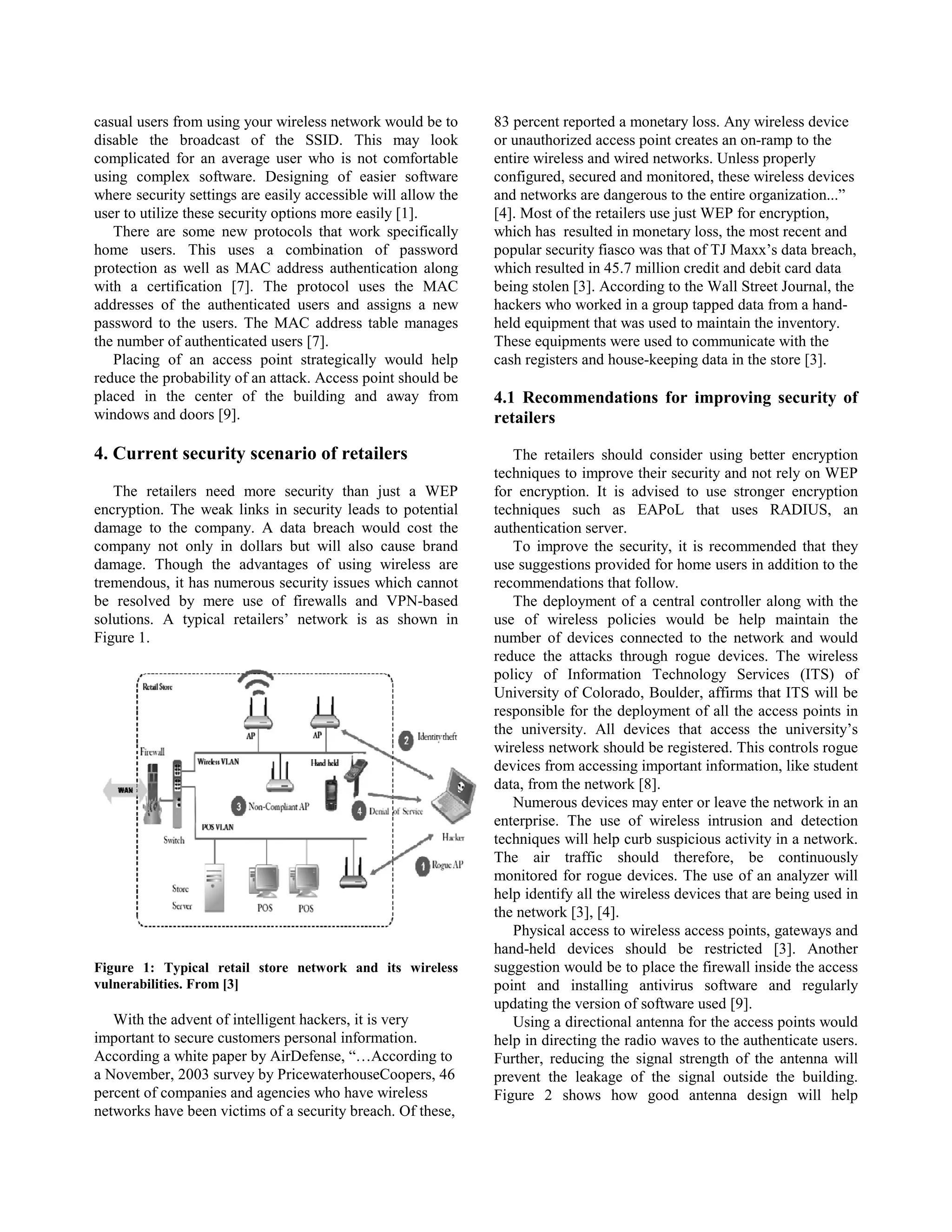 casual users from using your wireless network would be to      83 percent reported a monetary loss. Any wireless device
disable the broadcast of the SSID. This may look               or unauthorized access point creates an on-ramp to the
complicated for an average user who is not comfortable         entire wireless and wired networks. Unless properly
using complex software. Designing of easier software           configured, secured and monitored, these wireless devices
where security settings are easily accessible will allow the   and networks are dangerous to the entire organization...”
user to utilize these security options more easily [1].        [4]. Most of the retailers use just WEP for encryption,
   There are some new protocols that work specifically         which has resulted in monetary loss, the most recent and
home users. This uses a combination of password                popular security fiasco was that of TJ Maxx’s data breach,
protection as well as MAC address authentication along         which resulted in 45.7 million credit and debit card data
with a certification [7]. The protocol uses the MAC            being stolen [3]. According to the Wall Street Journal, the
addresses of the authenticated users and assigns a new         hackers who worked in a group tapped data from a hand-
password to the users. The MAC address table manages           held equipment that was used to maintain the inventory.
the number of authenticated users [7].                         These equipments were used to communicate with the
   Placing of an access point strategically would help         cash registers and house-keeping data in the store [3].
reduce the probability of an attack. Access point should be
placed in the center of the building and away from             4.1 Recommendations for improving security of
windows and doors [9].                                         retailers

4. Current security scenario of retailers                         The retailers should consider using better encryption
                                                               techniques to improve their security and not rely on WEP
   The retailers need more security than just a WEP            for encryption. It is advised to use stronger encryption
encryption. The weak links in security leads to potential      techniques such as EAPoL that uses RADIUS, an
damage to the company. A data breach would cost the            authentication server.
company not only in dollars but will also cause brand             To improve the security, it is recommended that they
damage. Though the advantages of using wireless are            use suggestions provided for home users in addition to the
tremendous, it has numerous security issues which cannot       recommendations that follow.
be resolved by mere use of firewalls and VPN-based                The deployment of a central controller along with the
solutions. A typical retailers’ network is as shown in         use of wireless policies would be help maintain the
Figure 1.                                                      number of devices connected to the network and would
                                                               reduce the attacks through rogue devices. The wireless
                                                               policy of Information Technology Services (ITS) of
                                                               University of Colorado, Boulder, affirms that ITS will be
                                                               responsible for the deployment of all the access points in
                                                               the university. All devices that access the university’s
                                                               wireless network should be registered. This controls rogue
                                                               devices from accessing important information, like student
                                                               data, from the network [8].
                                                                  Numerous devices may enter or leave the network in an
                                                               enterprise. The use of wireless intrusion and detection
                                                               techniques will help curb suspicious activity in a network.
                                                               The air traffic should therefore, be continuously
                                                               monitored for rogue devices. The use of an analyzer will
                                                               help identify all the wireless devices that are being used in
                                                               the network [3], [4].
                                                                  Physical access to wireless access points, gateways and
                                                               hand-held devices should be restricted [3]. Another
Figure 1: Typical retail store network and its wireless        suggestion would be to place the firewall inside the access
vulnerabilities. From [3]                                      point and installing antivirus software and regularly
                                                               updating the version of software used [9].
   With the advent of intelligent hackers, it is very             Using a directional antenna for the access points would
important to secure customers personal information.            help in directing the radio waves to the authenticate users.
According a white paper by AirDefense, “…According to          Further, reducing the signal strength of the antenna will
a November, 2003 survey by PricewaterhouseCoopers, 46          prevent the leakage of the signal outside the building.
percent of companies and agencies who have wireless            Figure 2 shows how good antenna design will help
networks have been victims of a security breach. Of these,
 