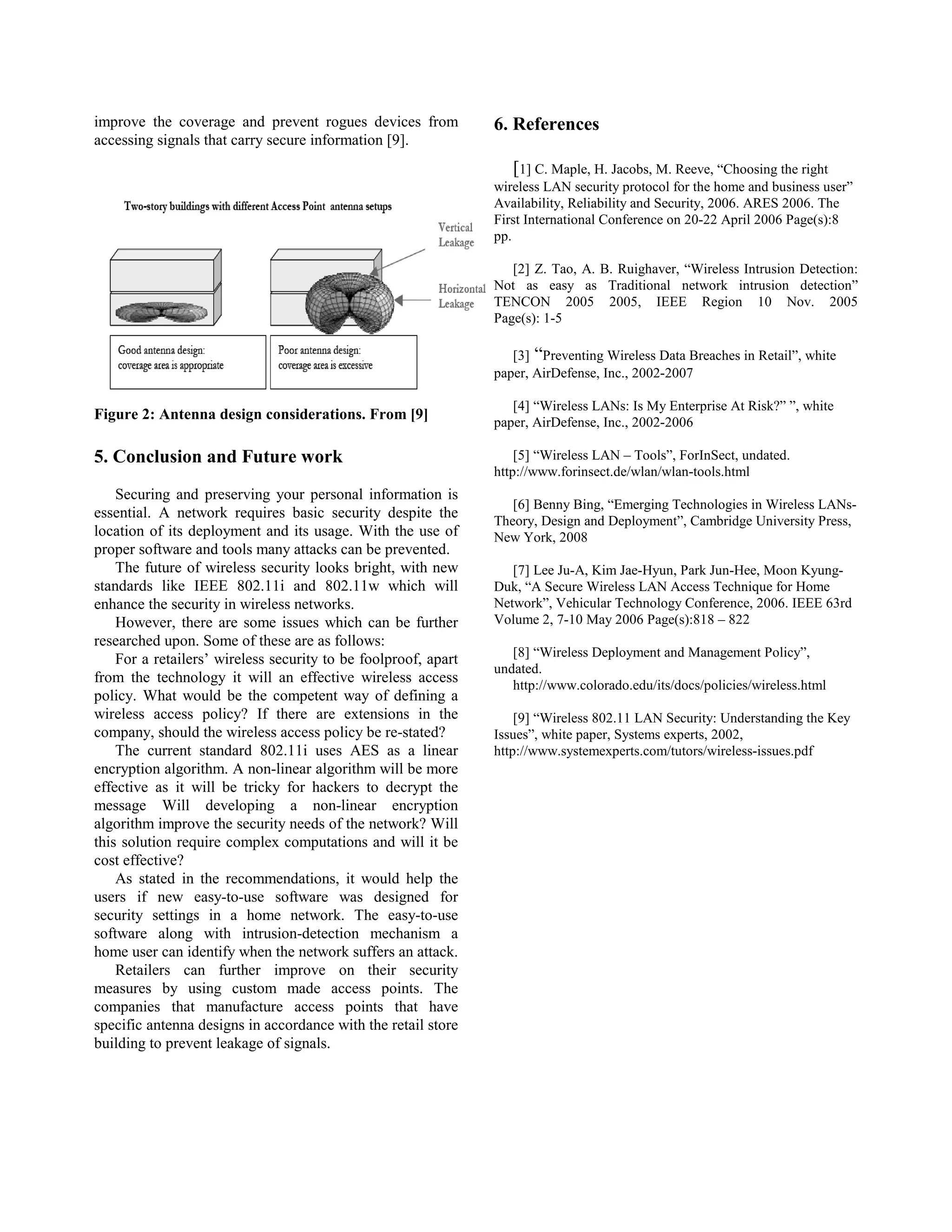 improve the coverage and prevent rogues devices from            6. References
accessing signals that carry secure information [9].
                                                                    [1] C. Maple, H. Jacobs, M. Reeve, “Choosing the right
                                                                wireless LAN security protocol for the home and business user”
                                                                Availability, Reliability and Security, 2006. ARES 2006. The
                                                                First International Conference on 20-22 April 2006 Page(s):8
                                                                pp.

                                                                   [2] Z. Tao, A. B. Ruighaver, “Wireless Intrusion Detection:
                                                                Not as easy as Traditional network intrusion detection”
                                                                TENCON 2005 2005, IEEE Region 10 Nov. 2005
                                                                Page(s): 1-5

                                                                   [3] “Preventing Wireless Data Breaches in Retail”, white
                                                                paper, AirDefense, Inc., 2002-2007

                                                                   [4] “Wireless LANs: Is My Enterprise At Risk?” ”, white
Figure 2: Antenna design considerations. From [9]               paper, AirDefense, Inc., 2002-2006

5. Conclusion and Future work                                       [5] “Wireless LAN – Tools”, ForInSect, undated.
                                                                http://www.forinsect.de/wlan/wlan-tools.html
    Securing and preserving your personal information is
                                                                   [6] Benny Bing, “Emerging Technologies in Wireless LANs-
essential. A network requires basic security despite the
                                                                Theory, Design and Deployment”, Cambridge University Press,
location of its deployment and its usage. With the use of       New York, 2008
proper software and tools many attacks can be prevented.
    The future of wireless security looks bright, with new         [7] Lee Ju-A, Kim Jae-Hyun, Park Jun-Hee, Moon Kyung-
standards like IEEE 802.11i and 802.11w which will              Duk, “A Secure Wireless LAN Access Technique for Home
enhance the security in wireless networks.                      Network”, Vehicular Technology Conference, 2006. IEEE 63rd
    However, there are some issues which can be further         Volume 2, 7-10 May 2006 Page(s):818 – 822
researched upon. Some of these are as follows:
                                                                   [8] “Wireless Deployment and Management Policy”,
    For a retailers’ wireless security to be foolproof, apart
                                                                undated.
from the technology it will an effective wireless access           http://www.colorado.edu/its/docs/policies/wireless.html
policy. What would be the competent way of defining a
wireless access policy? If there are extensions in the              [9] “Wireless 802.11 LAN Security: Understanding the Key
company, should the wireless access policy be re-stated?        Issues”, white paper, Systems experts, 2002,
    The current standard 802.11i uses AES as a linear           http://www.systemexperts.com/tutors/wireless-issues.pdf
encryption algorithm. A non-linear algorithm will be more
effective as it will be tricky for hackers to decrypt the
message Will developing a non-linear encryption
algorithm improve the security needs of the network? Will
this solution require complex computations and will it be
cost effective?
    As stated in the recommendations, it would help the
users if new easy-to-use software was designed for
security settings in a home network. The easy-to-use
software along with intrusion-detection mechanism a
home user can identify when the network suffers an attack.
    Retailers can further improve on their security
measures by using custom made access points. The
companies that manufacture access points that have
specific antenna designs in accordance with the retail store
building to prevent leakage of signals.
 
