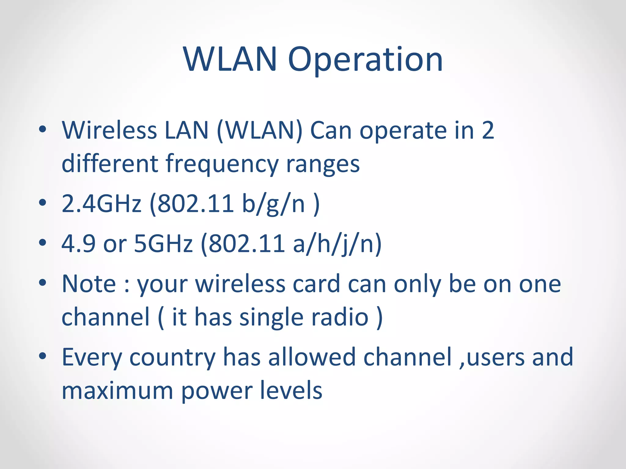WLAN Operation 
• Wireless LAN (WLAN) Can operate in 2 
different frequency ranges 
• 2.4GHz (802.11 b/g/n ) 
• 4.9 or 5GHz (802.11 a/h/j/n) 
• Note : your wireless card can only be on one 
channel ( it has single radio ) 
• Every country has allowed channel ,users and 
maximum power levels 
 