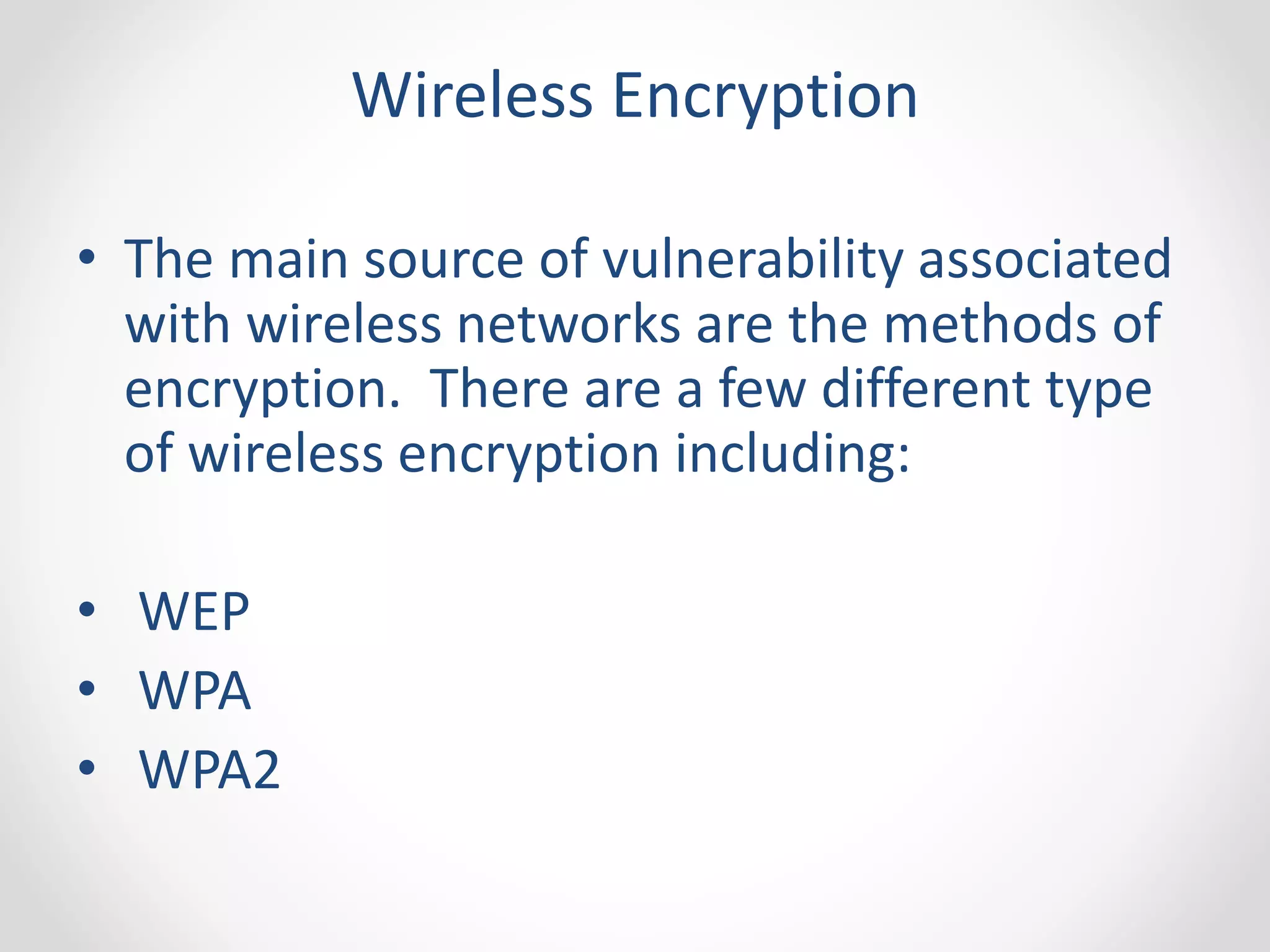 Wireless Encryption 
• The main source of vulnerability associated 
with wireless networks are the methods of 
encryption. There are a few different type 
of wireless encryption including: 
• WEP 
• WPA 
• WPA2 
 
