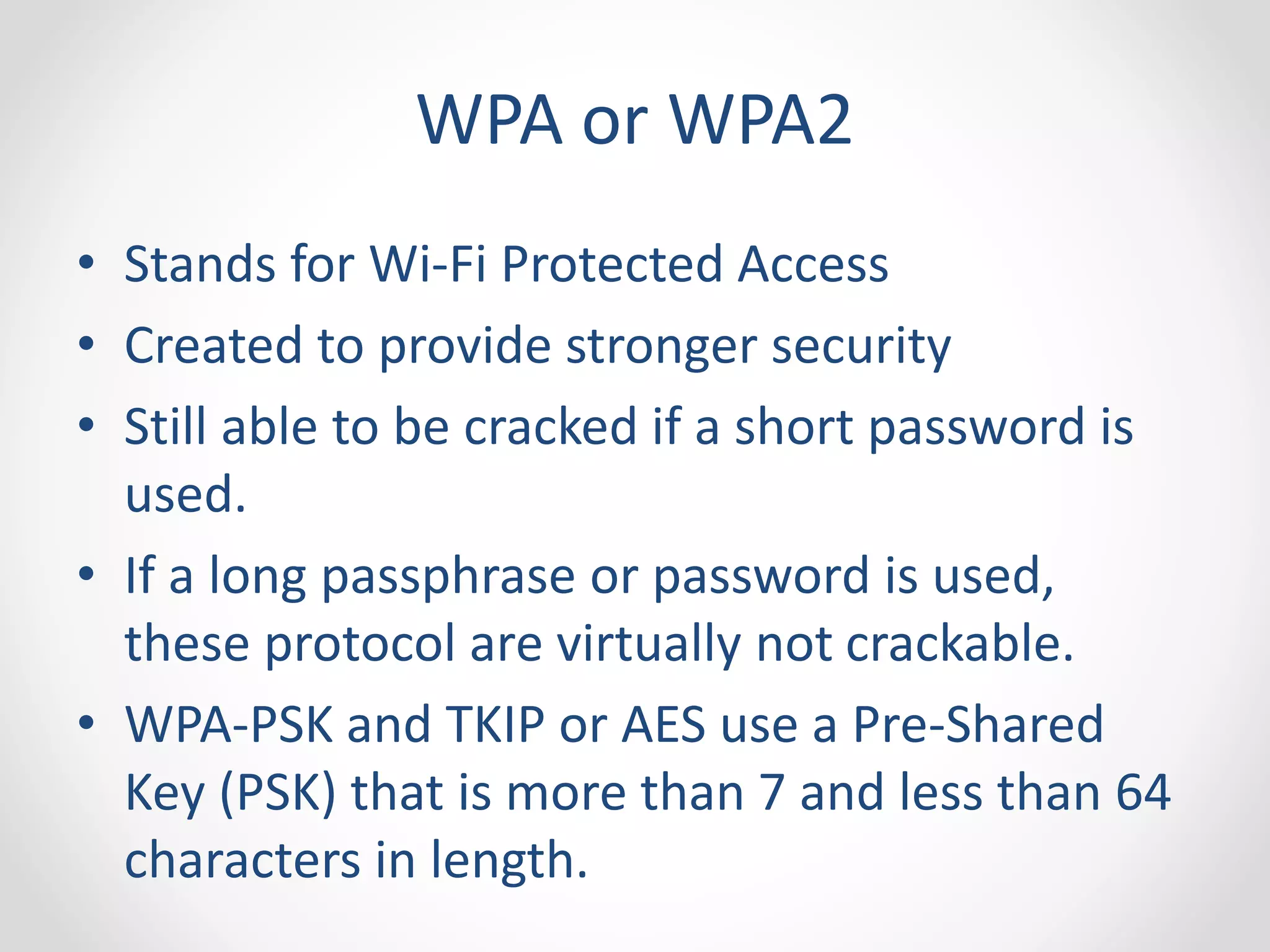 WPA or WPA2 
• Stands for Wi-Fi Protected Access 
• Created to provide stronger security 
• Still able to be cracked if a short password is 
used. 
• If a long passphrase or password is used, 
these protocol are virtually not crackable. 
• WPA-PSK and TKIP or AES use a Pre-Shared 
Key (PSK) that is more than 7 and less than 64 
characters in length. 
 