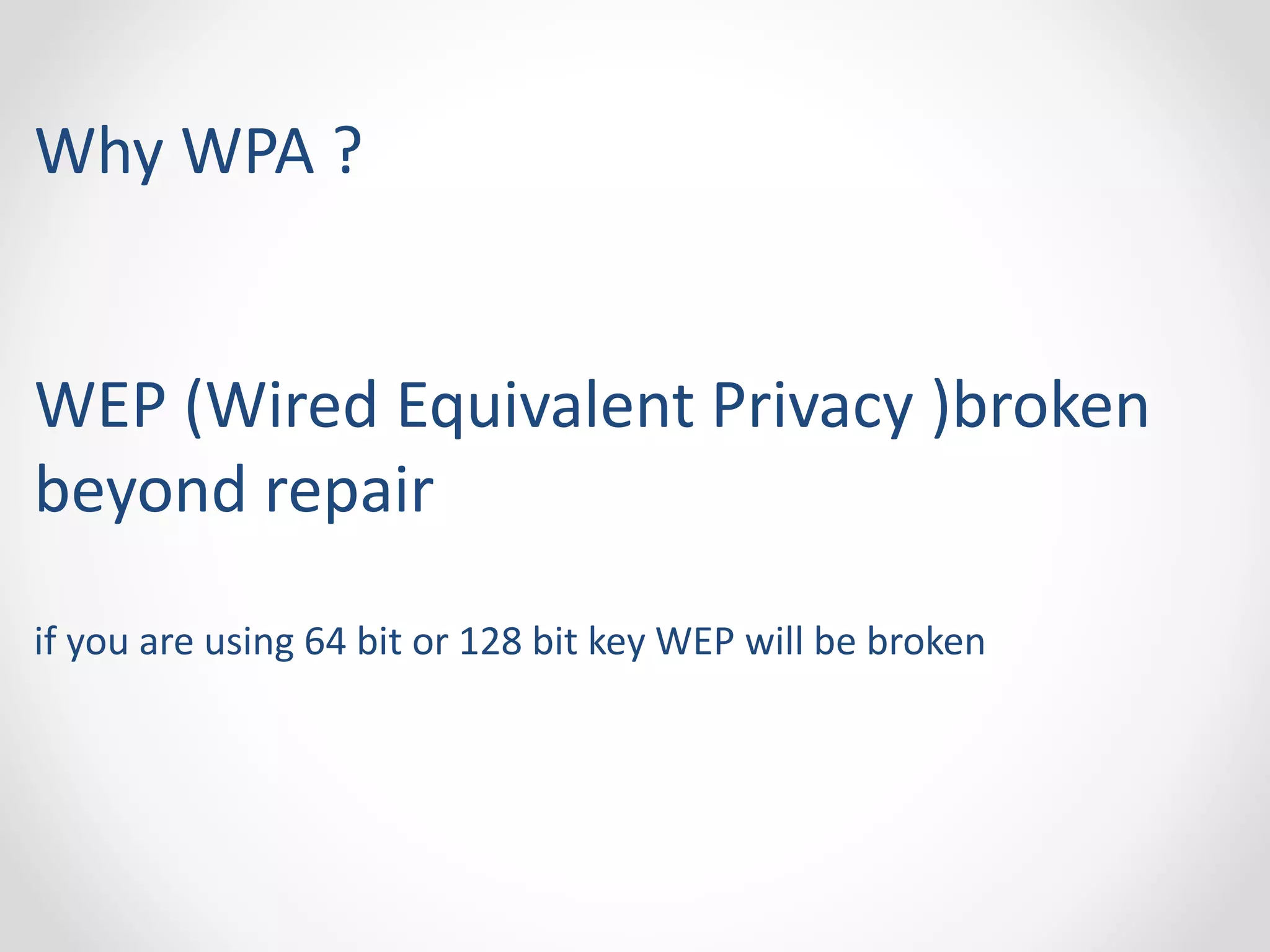 Why WPA ? 
WEP (Wired Equivalent Privacy )broken 
beyond repair 
if you are using 64 bit or 128 bit key WEP will be broken 
 