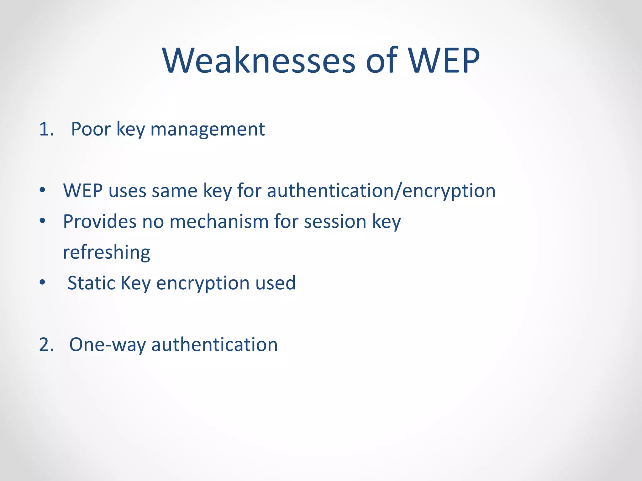 Weaknesses of WEP 
1. Poor key management 
• WEP uses same key for authentication/encryption 
• Provides no mechanism for session key 
refreshing 
• Static Key encryption used 
2. One-way authentication 
 