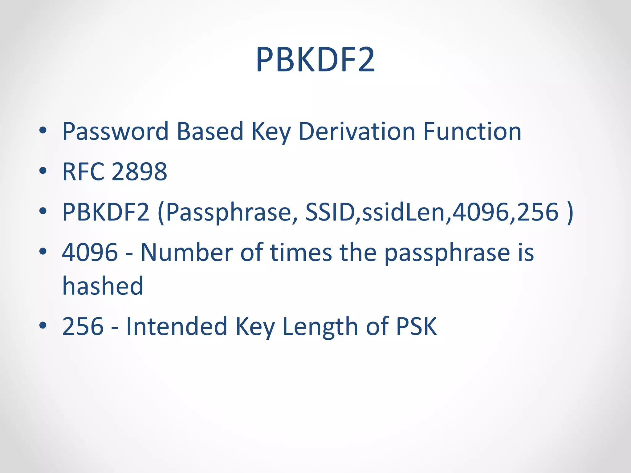 PBKDF2 
• Password Based Key Derivation Function 
• RFC 2898 
• PBKDF2 (Passphrase, SSID,ssidLen,4096,256 ) 
• 4096 - Number of times the passphrase is 
hashed 
• 256 - Intended Key Length of PSK 
 