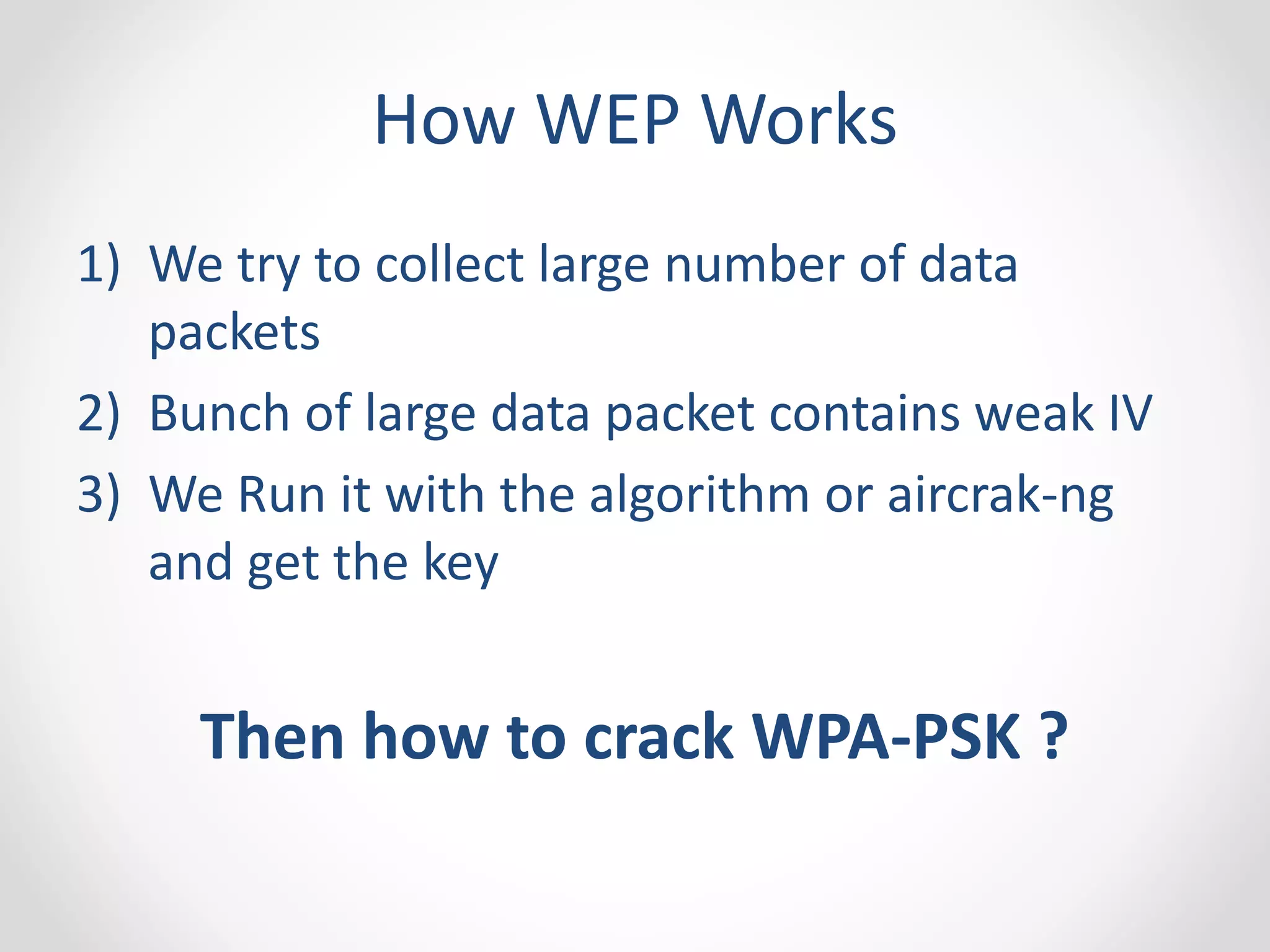 How WEP Works 
1) We try to collect large number of data 
packets 
2) Bunch of large data packet contains weak IV 
3) We Run it with the algorithm or aircrak-ng 
and get the key 
Then how to crack WPA-PSK ? 
 