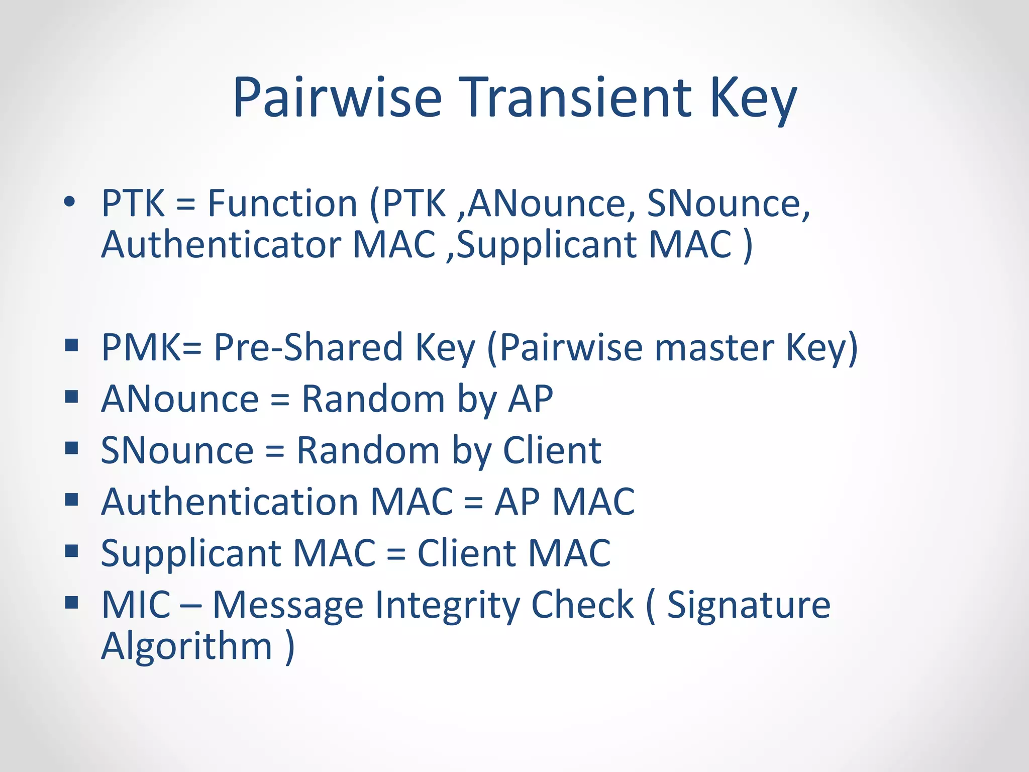 Pairwise Transient Key 
• PTK = Function (PTK ,ANounce, SNounce, 
Authenticator MAC ,Supplicant MAC ) 
 PMK= Pre-Shared Key (Pairwise master Key) 
 ANounce = Random by AP 
 SNounce = Random by Client 
 Authentication MAC = AP MAC 
 Supplicant MAC = Client MAC 
 MIC – Message Integrity Check ( Signature 
Algorithm ) 
 