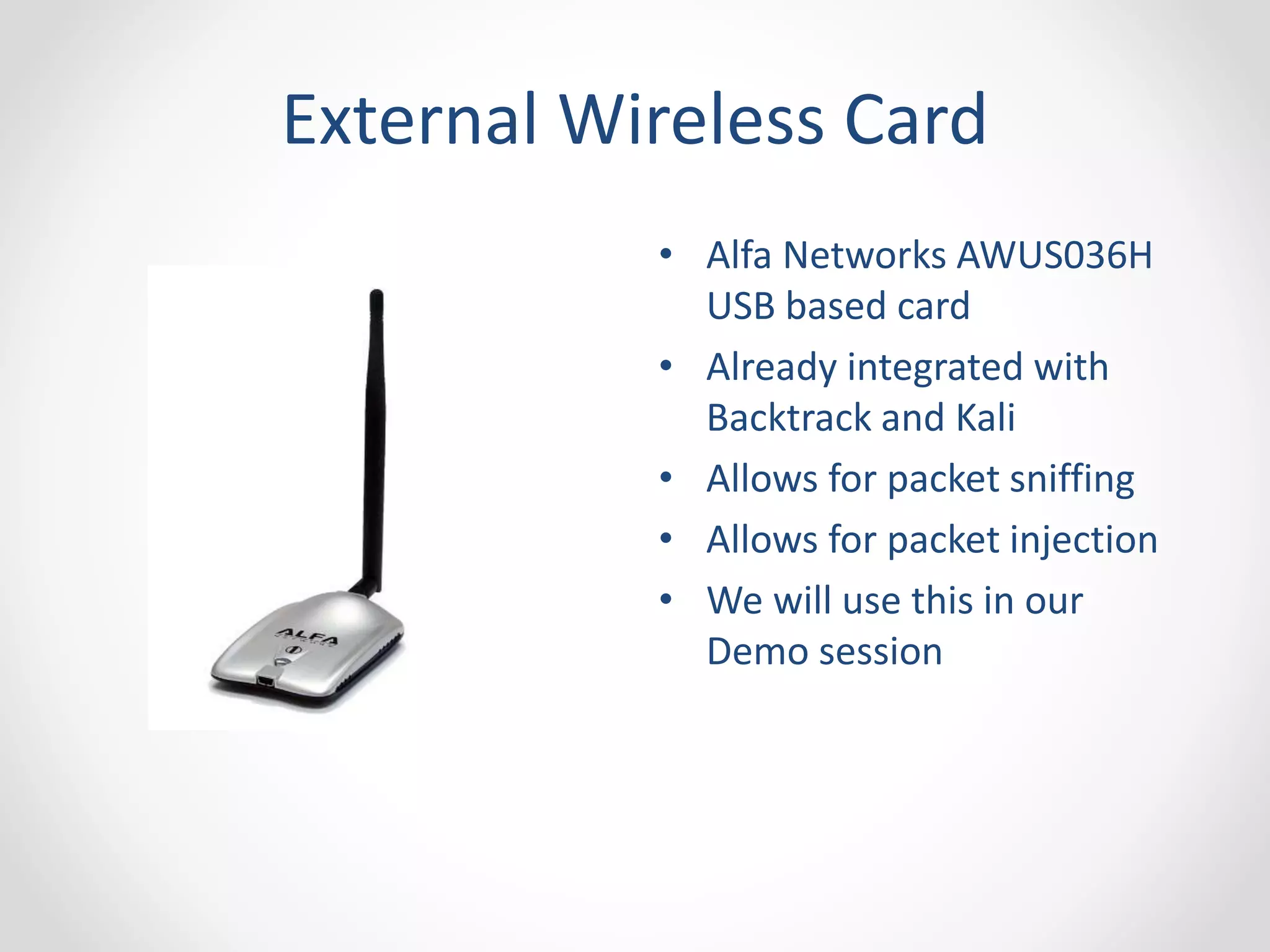External Wireless Card 
• Alfa Networks AWUS036H 
USB based card 
• Already integrated with 
Backtrack and Kali 
• Allows for packet sniffing 
• Allows for packet injection 
• We will use this in our 
Demo session 
 