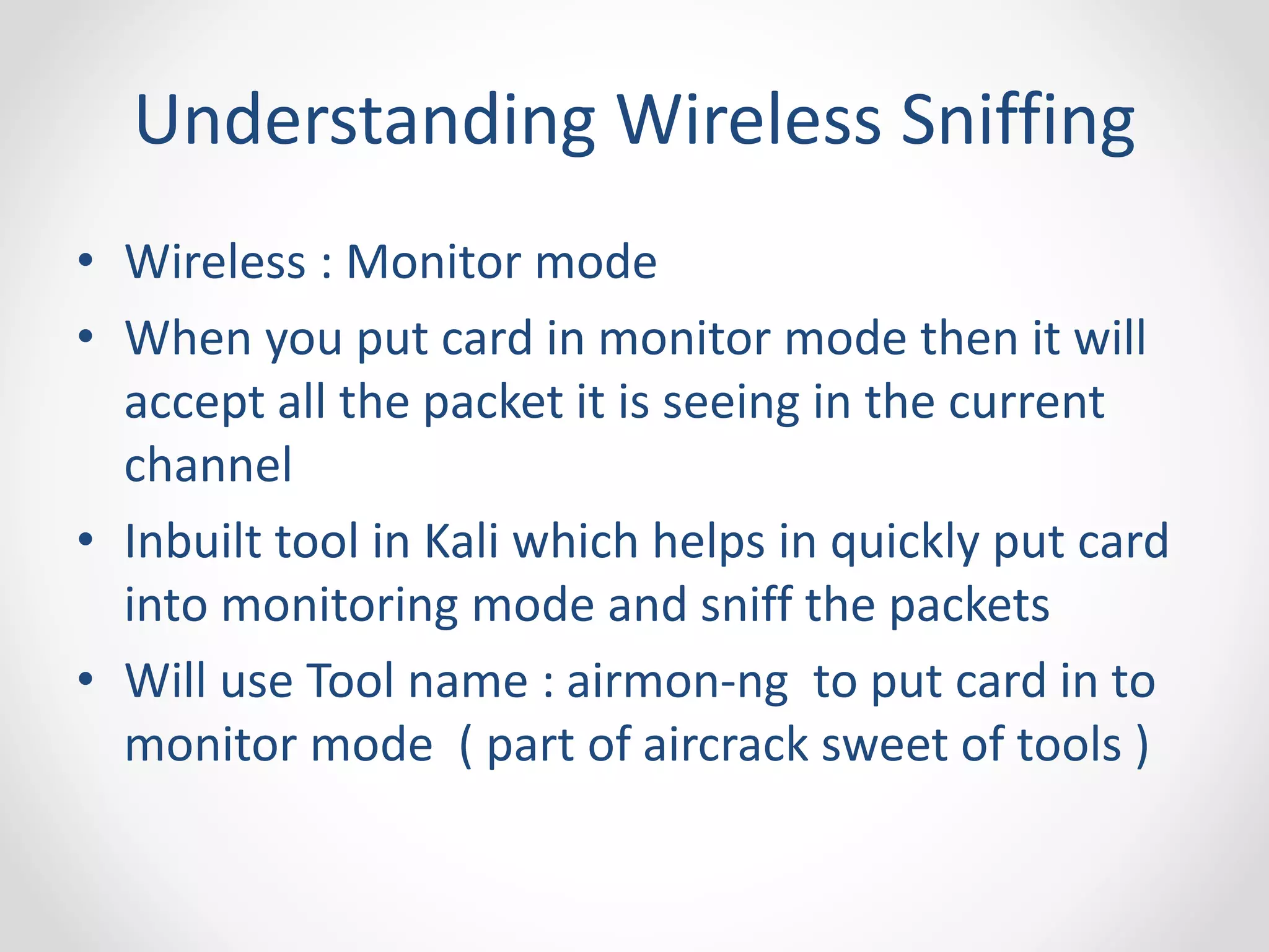 Understanding Wireless Sniffing 
• Wireless : Monitor mode 
• When you put card in monitor mode then it will 
accept all the packet it is seeing in the current 
channel 
• Inbuilt tool in Kali which helps in quickly put card 
into monitoring mode and sniff the packets 
• Will use Tool name : airmon-ng to put card in to 
monitor mode ( part of aircrack sweet of tools ) 
 