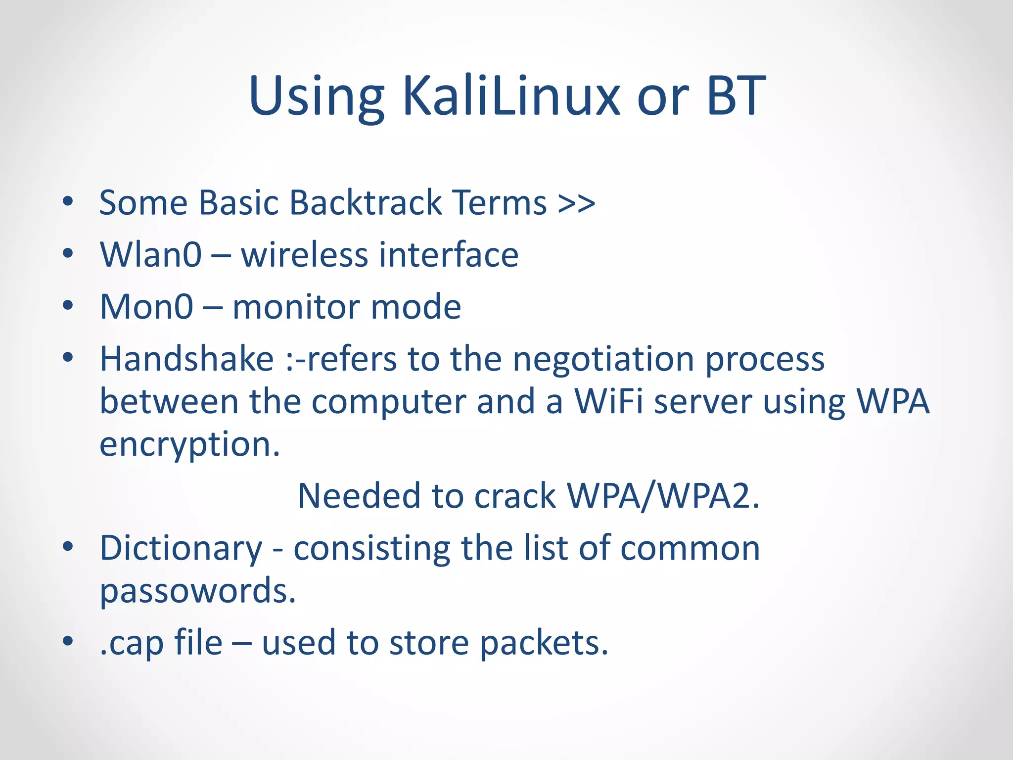 Using KaliLinux or BT 
• Some Basic Backtrack Terms >> 
• Wlan0 – wireless interface 
• Mon0 – monitor mode 
• Handshake :-refers to the negotiation process 
between the computer and a WiFi server using WPA 
encryption. 
Needed to crack WPA/WPA2. 
• Dictionary - consisting the list of common 
passowords. 
• .cap file – used to store packets. 
 