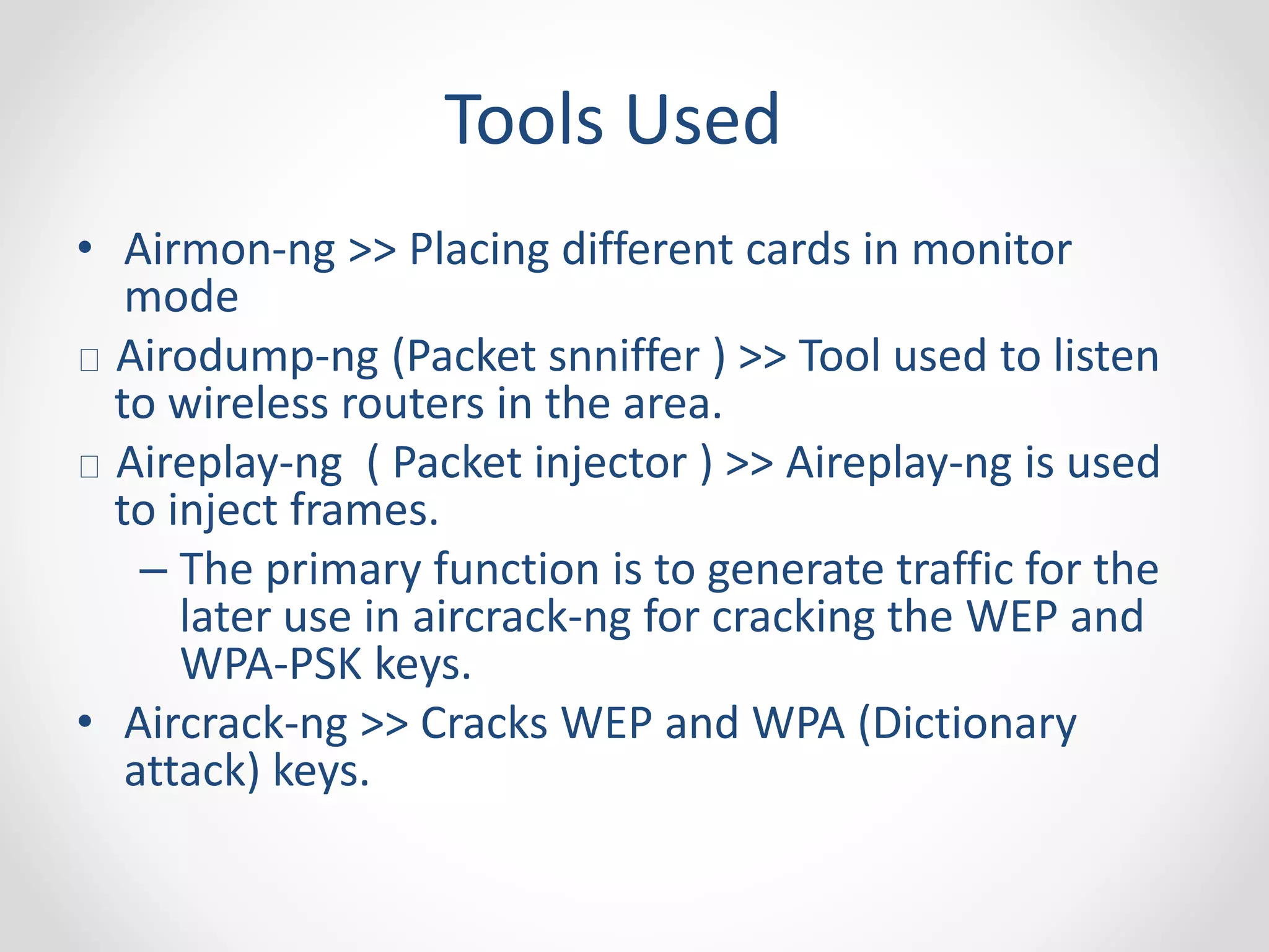 Tools Used 
• Airmon-ng >> Placing different cards in monitor 
mode 
Airodump-ng (Packet snniffer ) >> Tool used to listen 
to wireless routers in the area. 
Aireplay-ng ( Packet injector ) >> Aireplay-ng is used 
to inject frames. 
– The primary function is to generate traffic for the 
later use in aircrack-ng for cracking the WEP and 
WPA-PSK keys. 
• Aircrack-ng >> Cracks WEP and WPA (Dictionary 
attack) keys. 
 