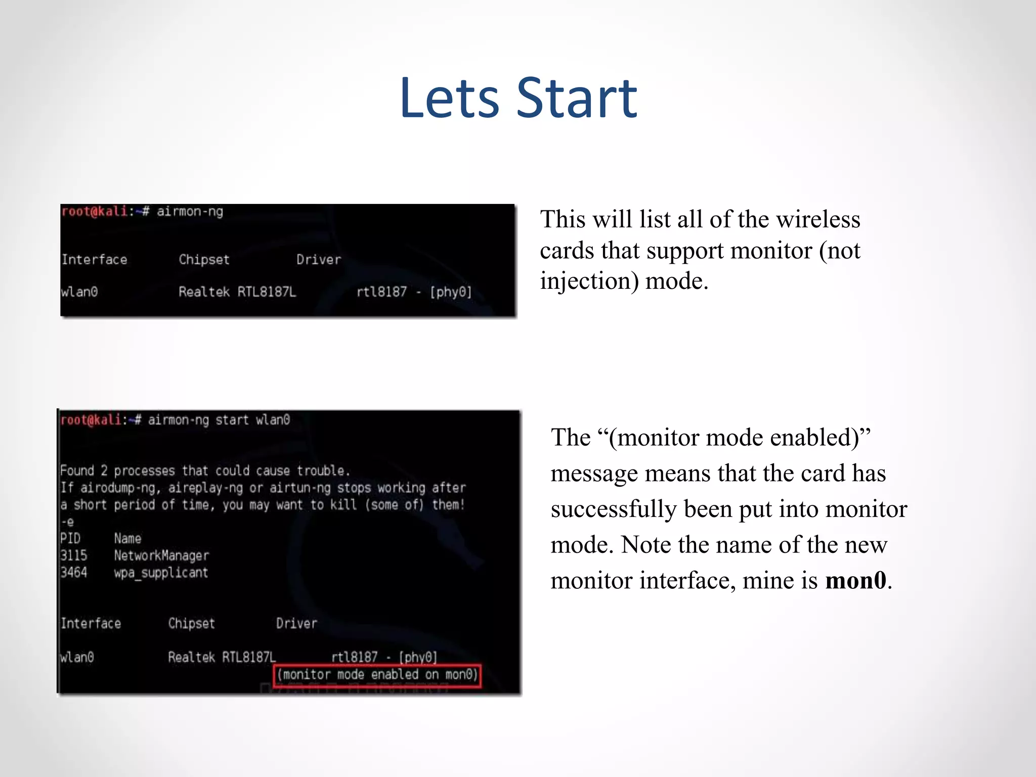 Lets Start 
This will list all of the wireless 
cards that support monitor (not 
injection) mode. 
The “(monitor mode enabled)” 
message means that the card has 
successfully been put into monitor 
mode. Note the name of the new 
monitor interface, mine is mon0. 
 