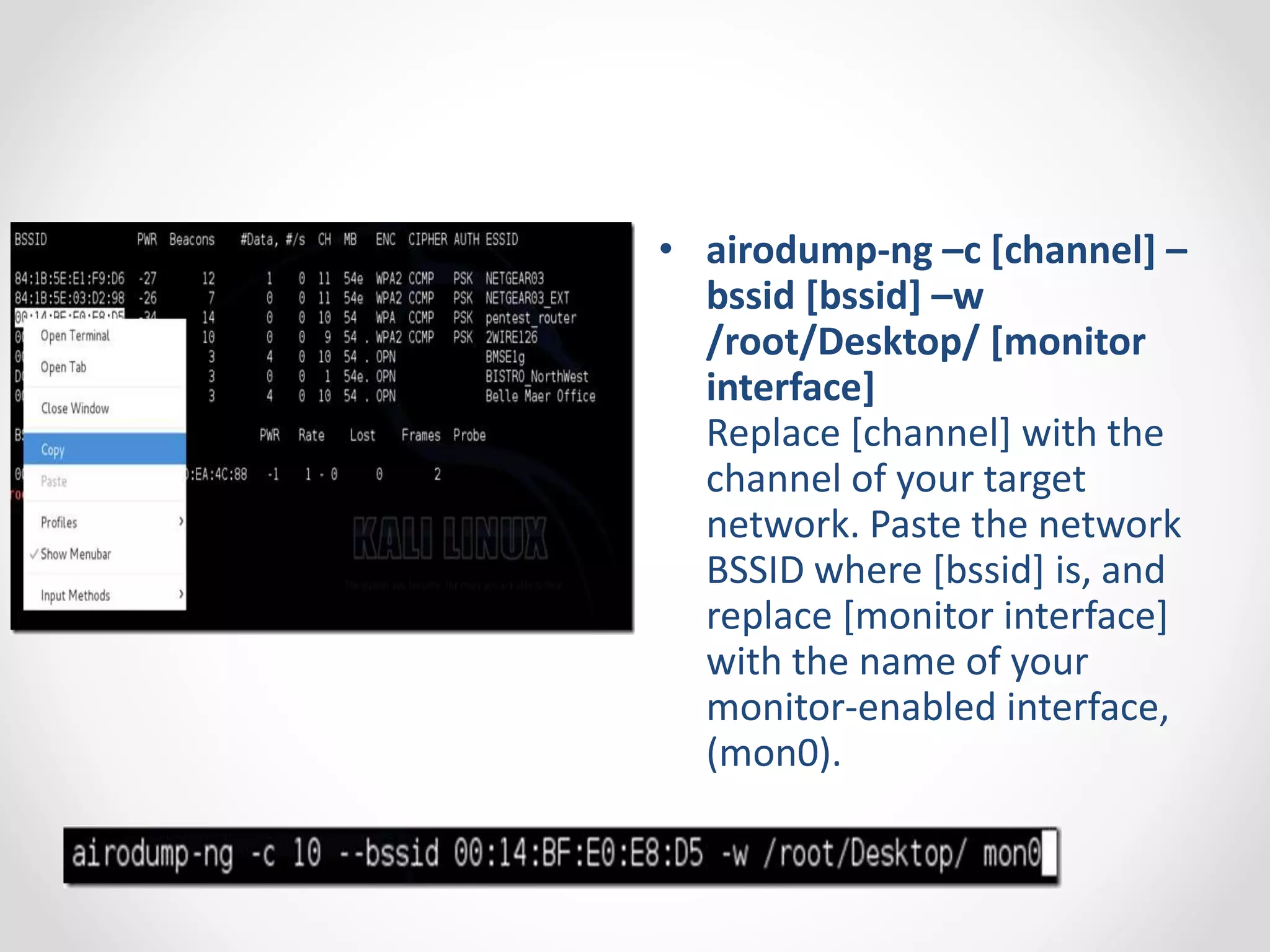 • airodump-ng –c [channel] – 
bssid [bssid] –w 
/root/Desktop/ [monitor 
interface] 
Replace [channel] with the 
channel of your target 
network. Paste the network 
BSSID where [bssid] is, and 
replace [monitor interface] 
with the name of your 
monitor-enabled interface, 
(mon0). 
 
