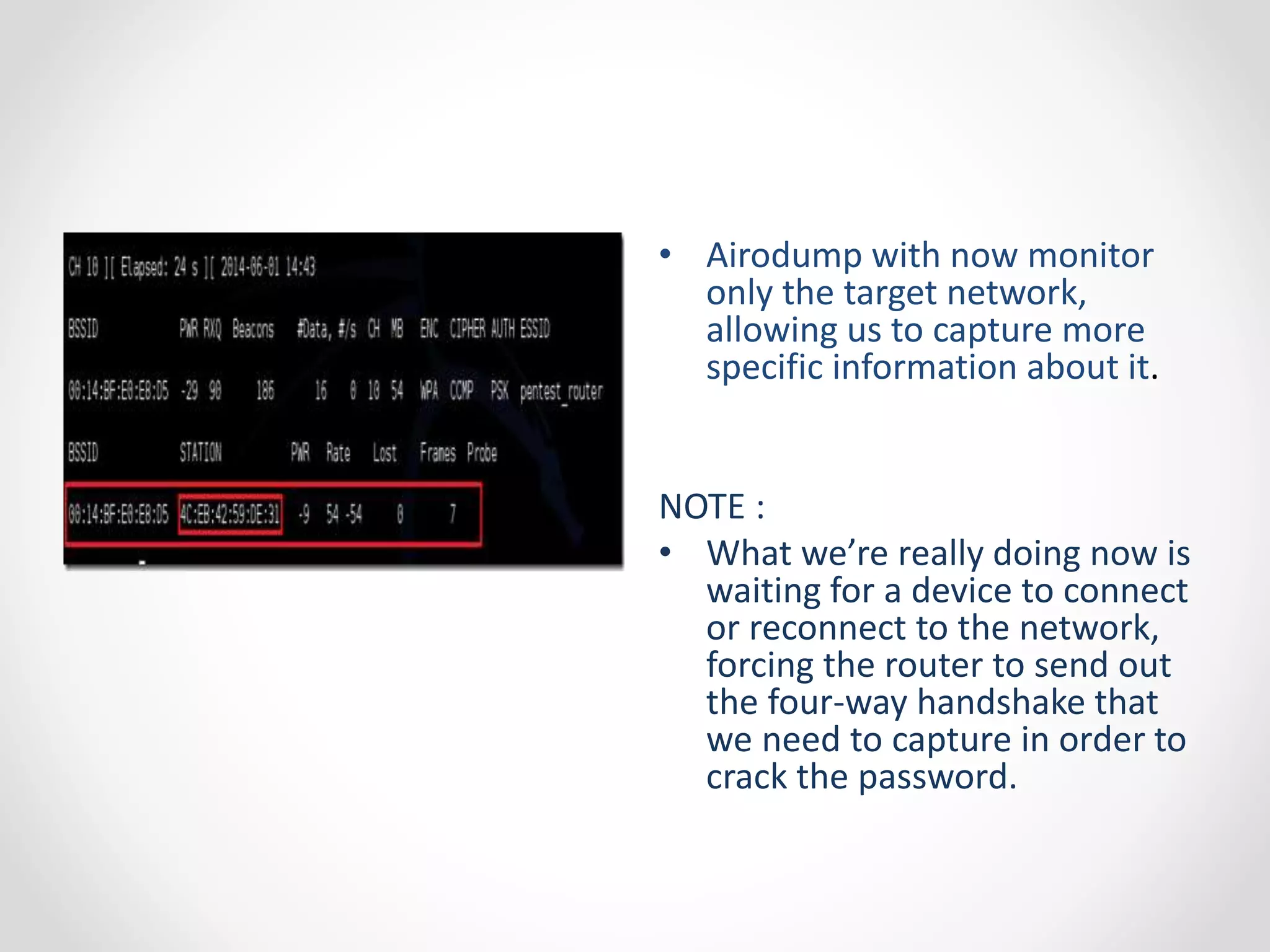 • Airodump with now monitor 
only the target network, 
allowing us to capture more 
specific information about it. 
NOTE : 
• What we’re really doing now is 
waiting for a device to connect 
or reconnect to the network, 
forcing the router to send out 
the four-way handshake that 
we need to capture in order to 
crack the password. 
 