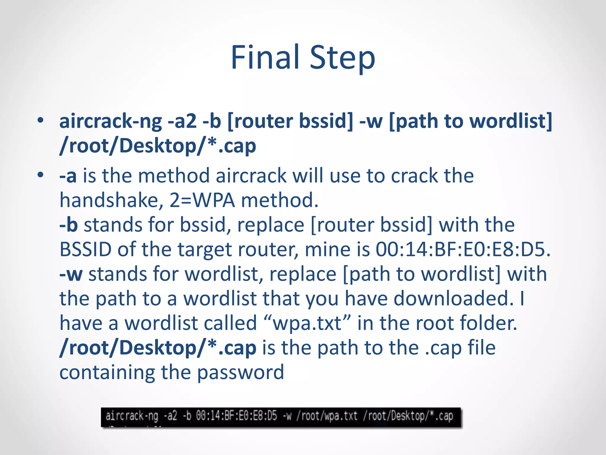 Final Step 
• aircrack-ng -a2 -b [router bssid] -w [path to wordlist] 
/root/Desktop/*.cap 
• -a is the method aircrack will use to crack the 
handshake, 2=WPA method. 
-b stands for bssid, replace [router bssid] with the 
BSSID of the target router, mine is 00:14:BF:E0:E8:D5. 
-w stands for wordlist, replace [path to wordlist] with 
the path to a wordlist that you have downloaded. I 
have a wordlist called “wpa.txt” in the root folder. 
/root/Desktop/*.cap is the path to the .cap file 
containing the password 
 