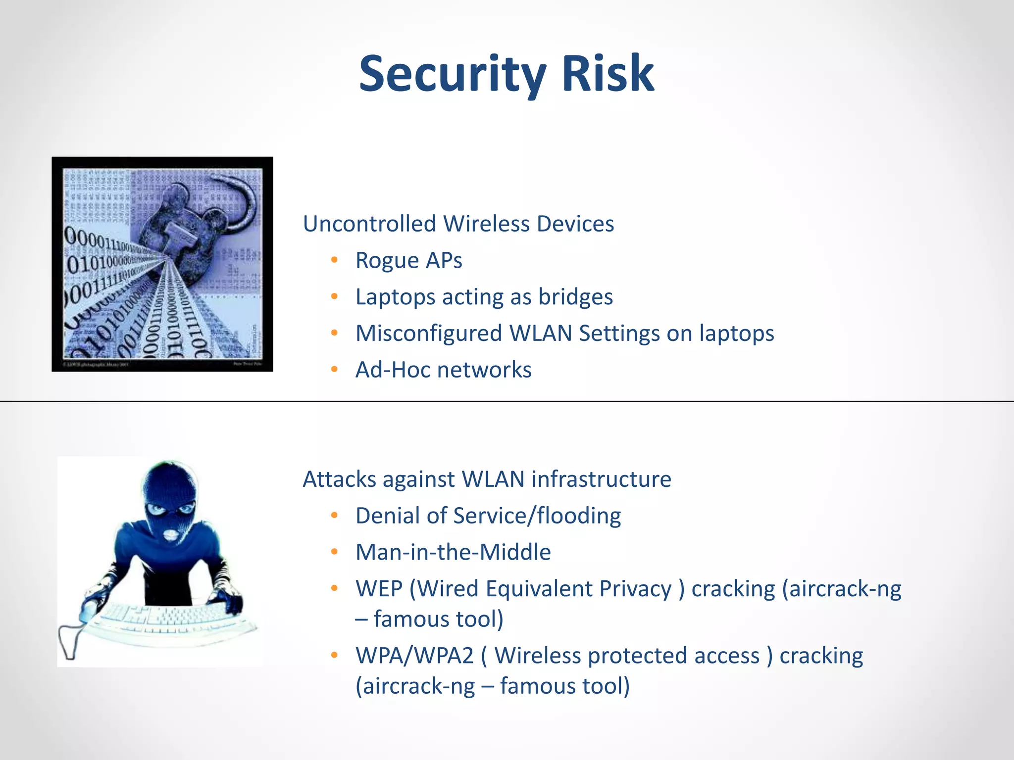 Security Risk 
Uncontrolled Wireless Devices 
• Rogue APs 
• Laptops acting as bridges 
• Misconfigured WLAN Settings on laptops 
• Ad-Hoc networks 
Attacks against WLAN infrastructure 
• Denial of Service/flooding 
• Man-in-the-Middle 
• WEP (Wired Equivalent Privacy ) cracking (aircrack-ng 
– famous tool) 
• WPA/WPA2 ( Wireless protected access ) cracking 
(aircrack-ng – famous tool) 
 