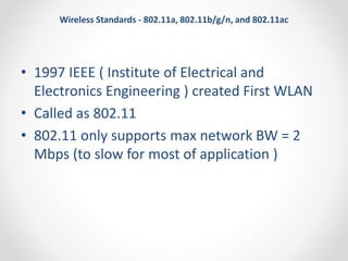Wireless Standards - 802.11a, 802.11b/g/n, and 802.11ac 
• 1997 IEEE ( Institute of Electrical and 
Electronics Engineering ) created First WLAN 
• Called as 802.11 
• 802.11 only supports max network BW = 2 
Mbps (to slow for most of application ) 
 