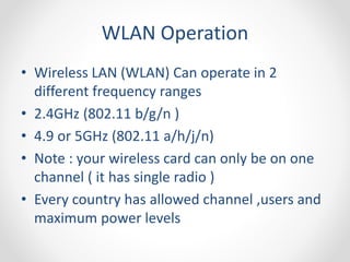 WLAN Operation 
• Wireless LAN (WLAN) Can operate in 2 
different frequency ranges 
• 2.4GHz (802.11 b/g/n ) 
• 4.9 or 5GHz (802.11 a/h/j/n) 
• Note : your wireless card can only be on one 
channel ( it has single radio ) 
• Every country has allowed channel ,users and 
maximum power levels 
 