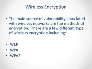 Wireless Encryption 
• The main source of vulnerability associated 
with wireless networks are the methods of 
encryption. There are a few different type 
of wireless encryption including: 
• WEP 
• WPA 
• WPA2 
 
