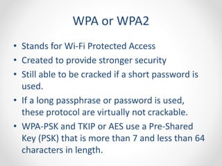 WPA or WPA2 
• Stands for Wi-Fi Protected Access 
• Created to provide stronger security 
• Still able to be cracked if a short password is 
used. 
• If a long passphrase or password is used, 
these protocol are virtually not crackable. 
• WPA-PSK and TKIP or AES use a Pre-Shared 
Key (PSK) that is more than 7 and less than 64 
characters in length. 
 