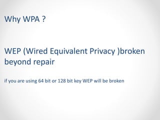 Why WPA ? 
WEP (Wired Equivalent Privacy )broken 
beyond repair 
if you are using 64 bit or 128 bit key WEP will be broken 
 
