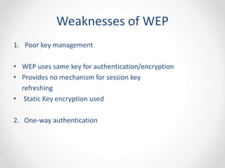 Weaknesses of WEP 
1. Poor key management 
• WEP uses same key for authentication/encryption 
• Provides no mechanism for session key 
refreshing 
• Static Key encryption used 
2. One-way authentication 
 