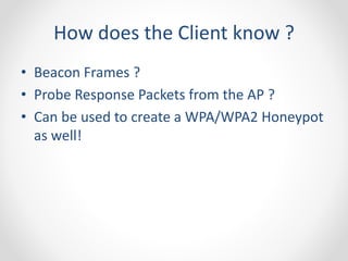 How does the Client know ? 
• Beacon Frames ? 
• Probe Response Packets from the AP ? 
• Can be used to create a WPA/WPA2 Honeypot 
as well! 
 