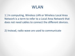 WLAN 
1 ) In computing, Wireless LAN or Wireless Local Area 
Network is a term to refer to a Local Area Network that 
does not need cables to connect the different devices. 
2) Instead, radio wave are used to communicate 
 