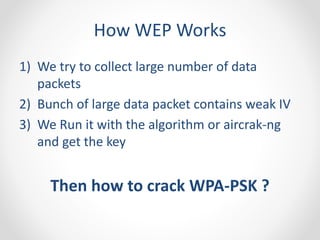 How WEP Works 
1) We try to collect large number of data 
packets 
2) Bunch of large data packet contains weak IV 
3) We Run it with the algorithm or aircrak-ng 
and get the key 
Then how to crack WPA-PSK ? 
 