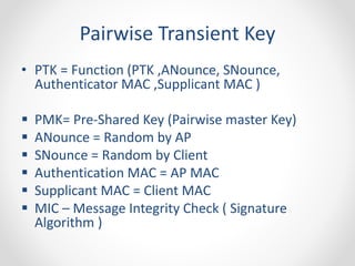 Pairwise Transient Key 
• PTK = Function (PTK ,ANounce, SNounce, 
Authenticator MAC ,Supplicant MAC ) 
 PMK= Pre-Shared Key (Pairwise master Key) 
 ANounce = Random by AP 
 SNounce = Random by Client 
 Authentication MAC = AP MAC 
 Supplicant MAC = Client MAC 
 MIC – Message Integrity Check ( Signature 
Algorithm ) 
 
