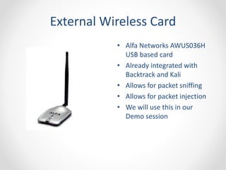 External Wireless Card 
• Alfa Networks AWUS036H 
USB based card 
• Already integrated with 
Backtrack and Kali 
• Allows for packet sniffing 
• Allows for packet injection 
• We will use this in our 
Demo session 
 