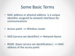 Some Basic Terms 
• MAC address or physical address is a unique 
identifier assigned to network interfaces for 
communications 
• Access point >> Wireless router 
• SSID (service set identifier) >> Network Name 
• BSSID (basic service set identification ) >> MAC 
address of the access point 
 