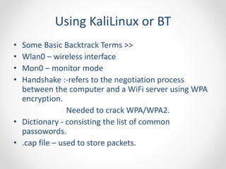 Using KaliLinux or BT 
• Some Basic Backtrack Terms >> 
• Wlan0 – wireless interface 
• Mon0 – monitor mode 
• Handshake :-refers to the negotiation process 
between the computer and a WiFi server using WPA 
encryption. 
Needed to crack WPA/WPA2. 
• Dictionary - consisting the list of common 
passowords. 
• .cap file – used to store packets. 
 