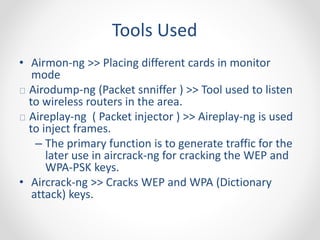 Tools Used 
• Airmon-ng >> Placing different cards in monitor 
mode 
Airodump-ng (Packet snniffer ) >> Tool used to listen 
to wireless routers in the area. 
Aireplay-ng ( Packet injector ) >> Aireplay-ng is used 
to inject frames. 
– The primary function is to generate traffic for the 
later use in aircrack-ng for cracking the WEP and 
WPA-PSK keys. 
• Aircrack-ng >> Cracks WEP and WPA (Dictionary 
attack) keys. 
 