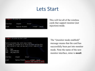 Lets Start 
This will list all of the wireless 
cards that support monitor (not 
injection) mode. 
The “(monitor mode enabled)” 
message means that the card has 
successfully been put into monitor 
mode. Note the name of the new 
monitor interface, mine is mon0. 
 