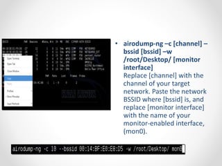 • airodump-ng –c [channel] – 
bssid [bssid] –w 
/root/Desktop/ [monitor 
interface] 
Replace [channel] with the 
channel of your target 
network. Paste the network 
BSSID where [bssid] is, and 
replace [monitor interface] 
with the name of your 
monitor-enabled interface, 
(mon0). 
 
