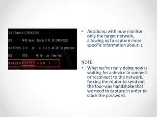 • Airodump with now monitor 
only the target network, 
allowing us to capture more 
specific information about it. 
NOTE : 
• What we’re really doing now is 
waiting for a device to connect 
or reconnect to the network, 
forcing the router to send out 
the four-way handshake that 
we need to capture in order to 
crack the password. 
 