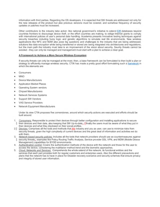information with third parties. Regarding the OS developers, it is expected that SW threats are addressed not only for
     the new releases of the product but also previous versions must be covered, and somehow frequency of security
     updates or patches must be increased.

     Other contributors to the industry take action: like national government’s initiative to extend EIR databases beyond
     countries frontiers to discourage device theft, or the effort countries are making, to oblige Internet giants to comply
     with international policies of user’s personal data handling. Academia presents innovative testing techniques against
     security breaches including fuzzy logic and genetic algorithms to simulate real life environments. New wireless
     applications like NFC and M2M also pose big questions and challenges to the industry that are being addressed;
     solutions like data encryption while being transferred or stored are being integrated into architectures and regulations,
     but the main path the industry must take is an improvement of the vision about security. Seurity threats cannot be
     avoided - they can only be managed and management must start with a plan to achieve a clear goal.

     A Framework to Achieve a More Secure Wireless Ecosystem

     If security threats can only be managed at the most, then, a base framework can be formulated to then build a plan or
     strategy to efficiently manage wireless security. CTIA has made a pretty good effort formulating such a framework in
     which the elements are:

    Consumers
    MNO
    Device Manufacturers
    Application Market Places
    Operating System vendors
    Chipset Manufacturers
    Network Services Systems
    Support SW Vendors
    VAS Service Providers
    Network Equipment Manufacturers

     Under its view CTIA proposes five cornerstones, around which security actions are executed and efforts should be
     built around:

1.   Consumers: Responsible to protect their devices through better configuration and installing applications to secure
     their devices and their data, also keeping that SW Up-to-date., Ffinally the users must be aware of what they put in
     their devices and what they disclosed on their social profiles.
2.   Devices: Comprises all the tools and methods that the industry and you as user, can use to minimize risks from
     security threats, given the high complexity of current devices and the great deal of information and activities we do
     with them.
3.   Network based security policies: Includes all the tools that network providers should use as countermeasures against
     security threats;, examples like Policy Routing Traffic Analysis, Service provider SSL VPN, and MDM (Mobile Device
     Management) capabilities for BYOD environments.
4.   Authentication control: Covers the authentication methods of the device with the network and those for the user to
     access the device, considering the multifactor method trend and the biometric approaches.
5.   Cloud, Networks and Services: Comprehends the whole extend of the network, its functional entities and the
     services that each part provides both for regular customers and enterprise users. Also the different precautions and
     plans that the network has to have in place for Disaster recovery scenarios and security schemes that ensure privacy
     and integrity of stored user information.
 