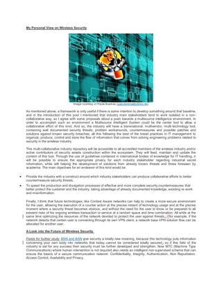 My Personal View on Wireless Security




                                     Image courtesy of Paola Buelvas (papolareina@yahoo.es)

    As mentioned above, a framework is only useful if there is some intention to develop something around that baseline,
    and in the introduction of this post I mentioned that industry main stakeholders tend to work isolated in a non -
    collaborative way, so I agree with some proposals about a push towards a multisource intelligence environment. In
    order to accomplish such an environment a Multisource Intelligent System could be the center tool to allow a
    collaborative effort of this kind. And so, the industry will have a transnational, multivendor, multi -technology tool,
    containing well documented security threats, problem workarounds, countermeasures and possible patches and
    solutions against known security breaches; all this following the best of the bread practices in IT management to
    organize, produce, control and store the flow of information that comes from solving engineering problems related to
    security in the wireless industry.

    This multi-collaborative industry repository will be accessible to all accredited members of the wireless industry and/or
    active contributors of security assets construction within the ecosystem. They will feed, maintain and update the
    content of this tool. Through the use of guidelines contained in international bodies of knowledge for IT handling, it
    will be possible to ensure the appropriate privacy for each industry stakeholder regarding industrial secret
    information, while still helping the development of solutions from already known threats and those foreseen by
    academia. The main objectives for an endeavor of this kind would be:

   Provide the industry with a construct around which industry stakeholders can produce collaborative efforts to better
    countermeasure security threats.
   To speed the production and divulgation processes of effective and more complete security countermeasures that
    better protect the customer and the industry, taking advantage of already documented knowledge, avoiding re -work
    and misinformation.

    Finally, I think that future technologies, like Context Aware networks can help to create a more secure environment
    for the user, allowing the execution of a counter action at the precise instant of technology usage and at the precise
    moment where a security threat becomes obvious, and without the need for the user to know or be prepared to all
    existent risks of his ongoing wireless transaction or service at a random space and time combination. All while at the
    same time optimizing the resources of the network devoted to protect the user against threats .; Ffor example, if the
    network detects that certain user is connecting through its own VPN client, a network base VPN solution flow can be
    allocated for another user.

    A Look into the Future of Wireless Security

    Fields for further study: BSN and BAN give security a totally new meaning, because this technology puts information
    concerning your own body into networks that today, cannot be considered totally secured;, so if this field of the
    industry is set for any success then security must be further developed and strengthen. Now MTC (Machine Type
    Communications) where human intervention is not required also needs an intelligent non supervised scheme that can
    ensure the basics of a secure communication network: Confidentiality, Integrity, Authentication, Non Repudiation,
    Access Control, Availability and Privacy.
 