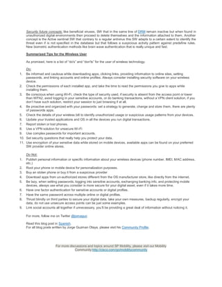 Security future concepts: like beneficial viruses, SW that in the same line of DRM remain inactive but when found in
     unauthorized digital environments then proceed to delete themselves and the information attached to them. Another
     concept is the Active sentinel SW that contrary to a regular antivirus this SW adapts to a certain extent to identify the
     threat even if is not specified in the database but that follows a suspicious activity pattern against predefine rules.
     New biometric authentication methods like brain wave authentication that is really unique and fast.

     Summarized Tips for the Wireless User

     As promised, here is a list of “do's” and “don'ts” for the user of wireless technology.

    Do:
1.  Be informed and cautious while downloading apps, clicking links, providing information to online sites, setting
    passwords, and linking accounts and online profiles. Always consider installing security software on your wireless
    device.
2. Check the permissions of each installed app, and take the time to read the permissions you give to apps while
    installing them.
3. Be conscious when using Wi-Fi, check the type of security used, if security is absent from the access point or lower
    than WPA2, avoid logging in your sensitive accounts, or do banking transactions, without a VPN client solution, if you
    don’t have such solution, restrict your session to just browsing if at all.
4. Be proactive and organized with your passwords: set a strategy to generate, change and store them, there are plenty
    of passwords apps.
5. Check the details of your wireless bill to identify unauthorized usage or suspicious usage patterns from your devices.
6. Update your trusted applications and OS in all the devices you run digital transactions.
7. Report stolen or lost phones.
8. Use a VPN solution for unsecure Wi-Fi
9. Use complex passwords for important accounts.
10. Set security questions that really help you protect your data.
11. Use encryption of your sensitive data while stored on mobile devices, available apps can be found on your preferred
    SW provider online stores.

     Do Not:
1.   Publish personal information or specific information about your wireless devices (phone number, IMEI, MAC address,
     etc.)
2.   Root your phone or mobile device for personalization purposes.
3.   Buy an stolen phone or buy it from a suspicious provider
4.   Download apps from un-authorized stores different from the OS manufacturer store, like directly from the internet.
5.   Be lazy, when setting passwords, logging into sensitive accounts, exchanging banking info, and protecting mobile
     devices, always use what you consider is more secure for your digital asset, even if it takes more time.
6.   Have one factor authentication for sensitive accounts or digital profiles.
7.   Have the same password across multiple online or digital profiles.
8.   Thrust blindly on third parties to secure your digital data, take your own measures, backup regularly, encrypt your
     data, do not use unsecure access points can be just some examples.
9.   Link social accounts all together if unnecessary, you’ll be providing a great deal of information without noticing it.

     For more, follow me on Twitter @jomaguo

     Read this blog post in Spanish.
     For all blog posts written by Jorge Guzman Olaya, please visit his Community Profile.




                          For more discussions and topics around SP Mobility, please visit our Mobility
                                      Community:http://cisco.com/go/mobilitycommunity
 