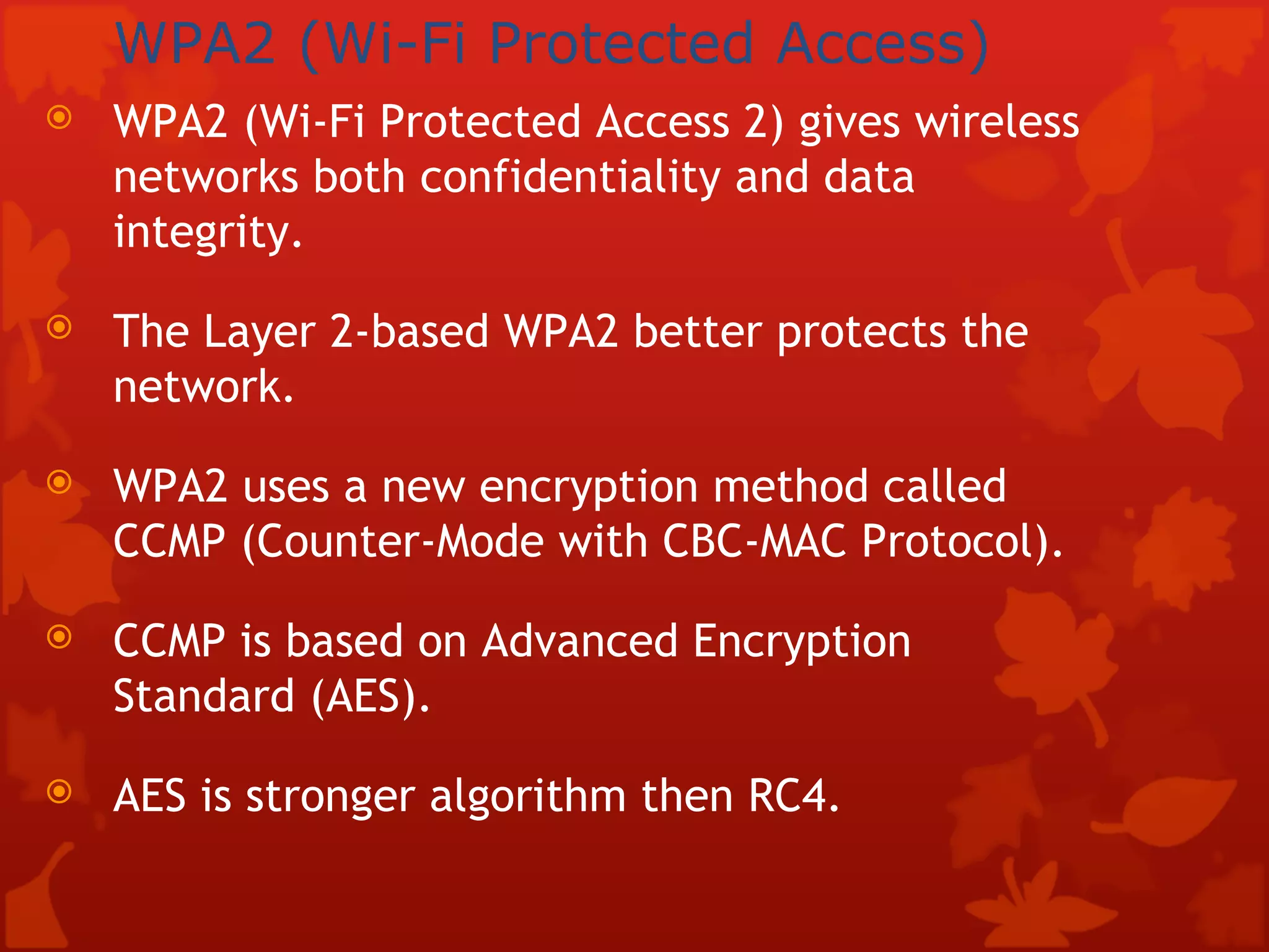WPA2 (Wi-Fi Protected Access)   WPA2 (Wi-Fi Protected Access 2) gives wireless networks both confidentiality and data integrity. The Layer 2-based WPA2 better protects the network.  WPA2 uses a new encryption method called CCMP (Counter-Mode with CBC-MAC Protocol). CCMP is based on Advanced Encryption Standard (AES). AES is stronger algorithm then RC4.  