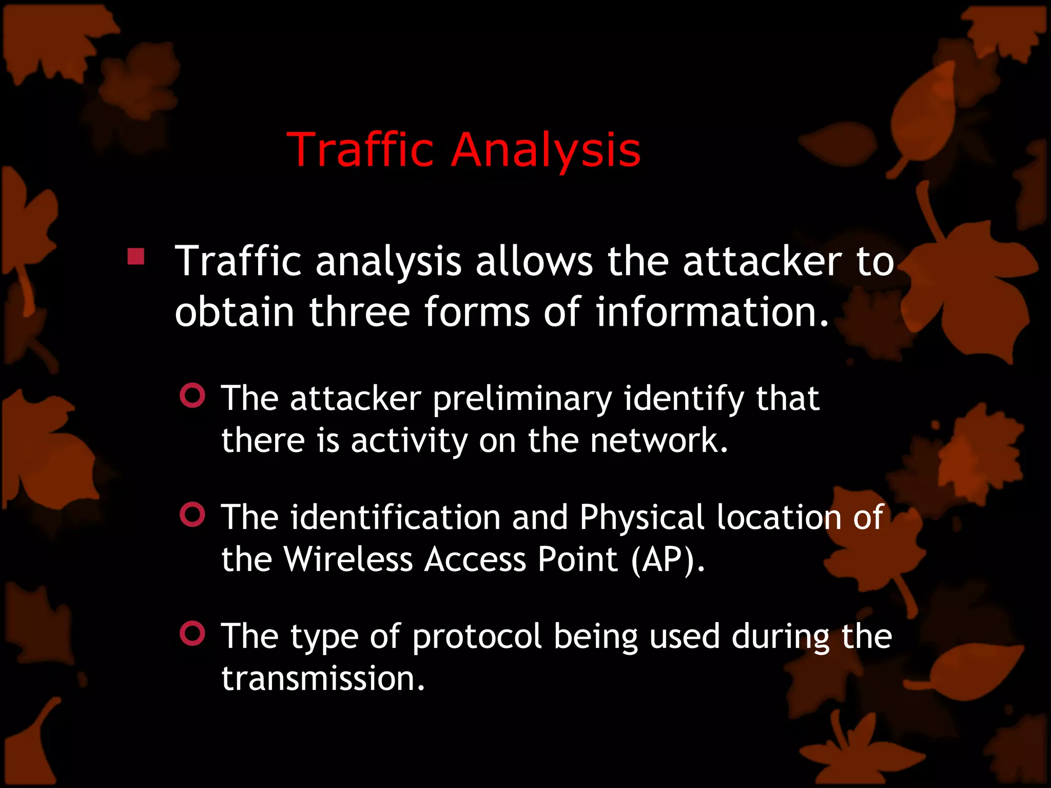 Traffic Analysis Traffic analysis allows the attacker to obtain three forms of information. The attacker preliminary identify that there is activity on the network. The identification and Physical location of the Wireless Access Point (AP). The type of protocol being used during the transmission.  