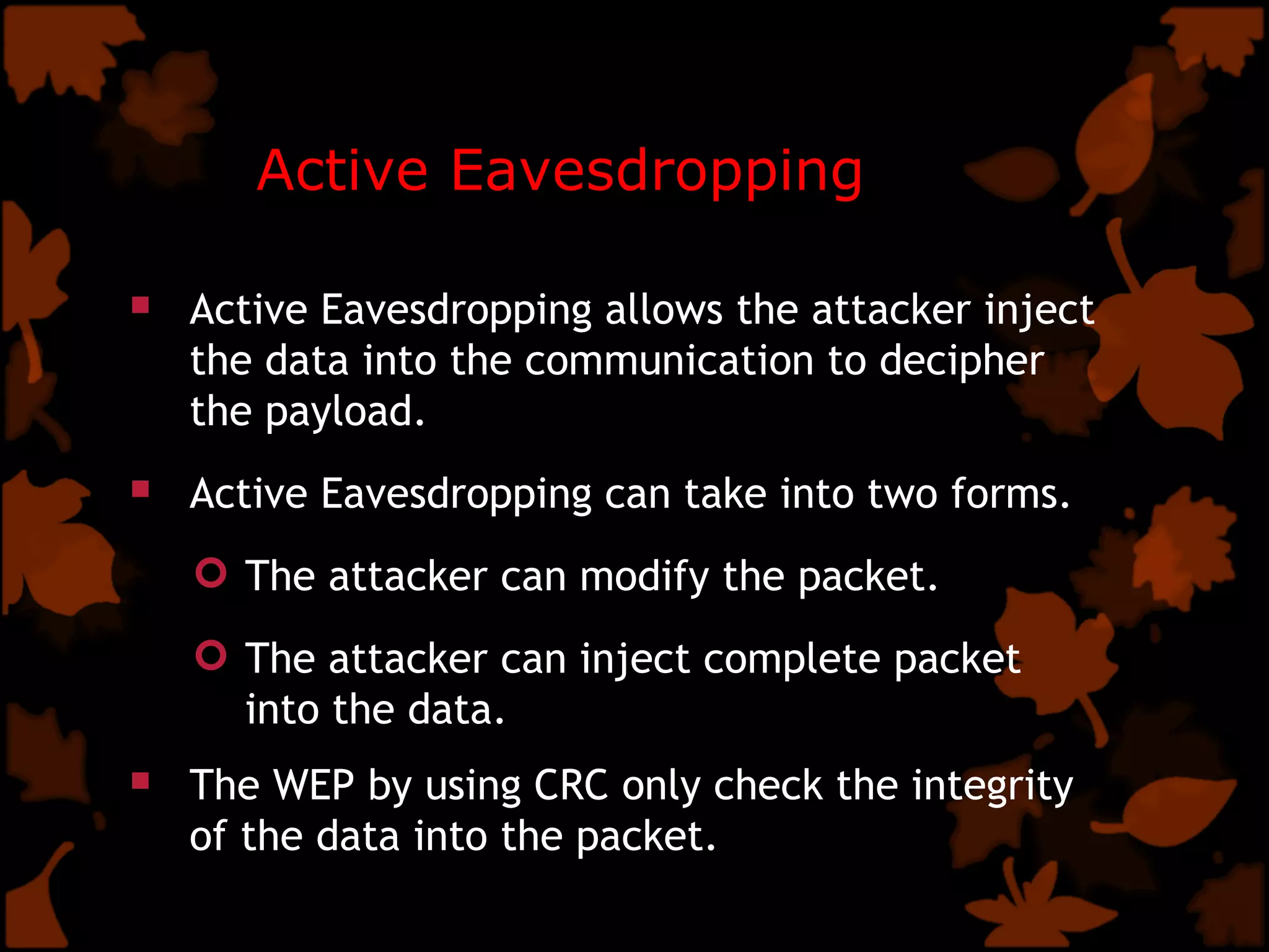 Active Eavesdropping Active Eavesdropping allows the attacker inject the data into the communication to decipher the payload. Active Eavesdropping can take into two forms. The attacker can modify the packet. The attacker can inject complete packet into the data.   The WEP by using CRC only check the integrity of the data into the packet.   