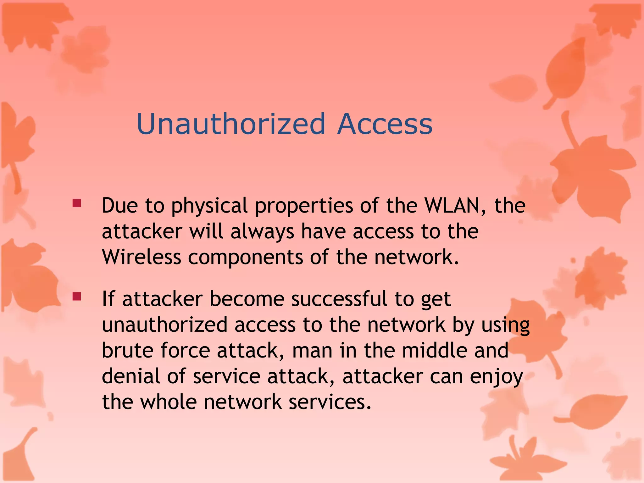 Unauthorized Access Due to physical properties of the WLAN, the attacker will always have access to the Wireless components of the network.  If attacker become successful to get unauthorized access to the network by using brute force attack, man in the middle and denial of service attack, attacker can enjoy the whole network services. 