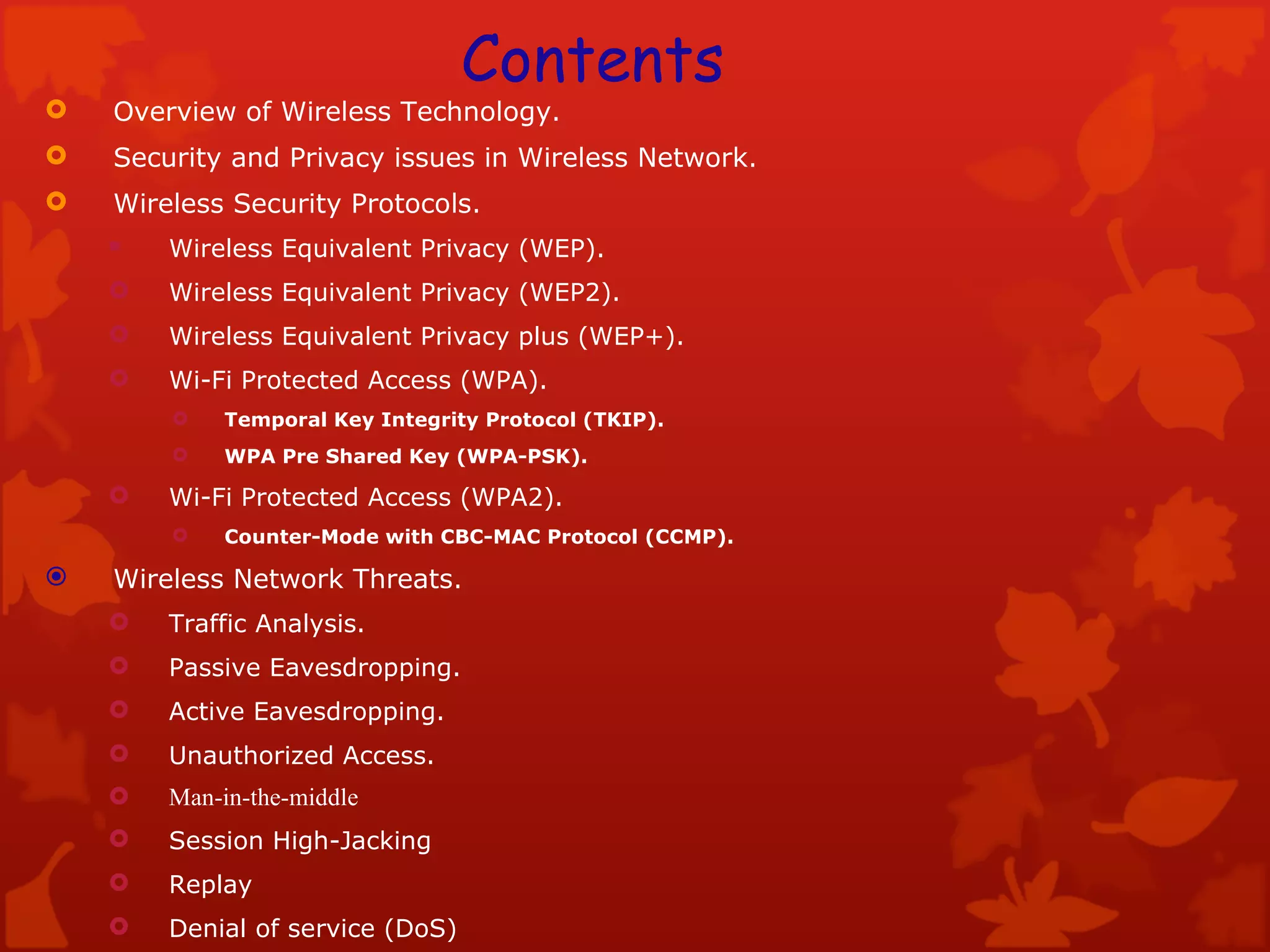 Overview of Wireless Technology. Security and Privacy issues in Wireless Network. Wireless Security Protocols. Wireless Equivalent Privacy (WEP). Wireless Equivalent Privacy (WEP2). Wireless Equivalent Privacy plus (WEP+). Wi-Fi Protected Access (WPA). Temporal Key Integrity Protocol (TKIP).  WPA Pre Shared Key (WPA-PSK).  Wi-Fi Protected Access (WPA2). Counter-Mode with CBC-MAC Protocol   (CCMP). Wireless Network Threats. Traffic Analysis. Passive Eavesdropping. Active Eavesdropping. Unauthorized Access. Man-in-the-middle Session High-Jacking Replay Denial of service (DoS) Contents 