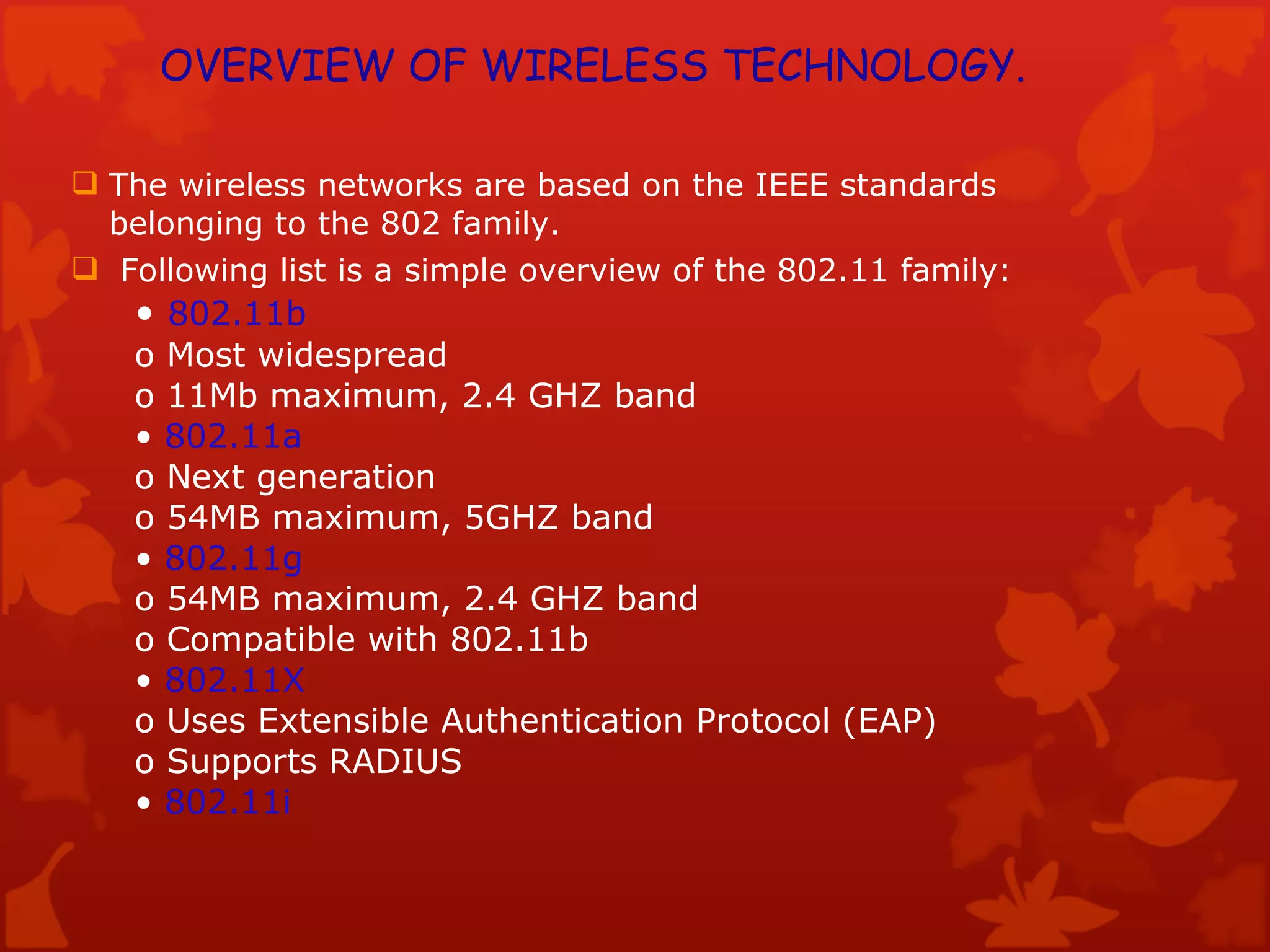 The wireless networks are based on the IEEE standards belonging to the 802 family. Following list is a simple overview of the 802.11 family: •  802.11b o Most widespread o 11Mb maximum, 2.4 GHZ band •  802.11a o Next generation o 54MB maximum, 5GHZ band •  802.11g o 54MB maximum, 2.4 GHZ band o Compatible with 802.11b •  802.11X o Uses Extensible Authentication Protocol (EAP) o Supports RADIUS •  802.11i OVERVIEW OF WIRELESS TECHNOLOGY. 
