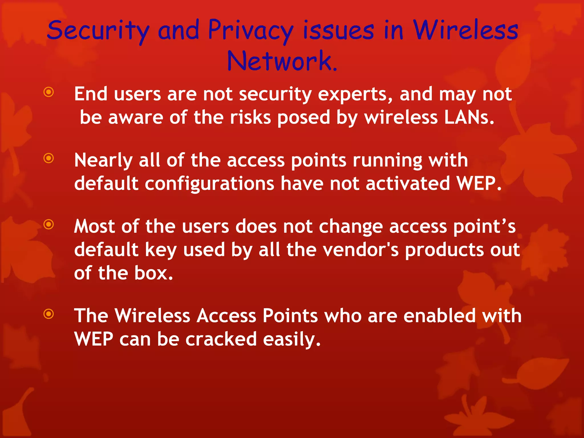 Security and Privacy issues in Wireless Network. End users are not security experts, and may not  be aware of the risks posed by wireless LANs.  Nearly all of the access points running with default configurations have not activated WEP. Most of the users does not change access point’s default key used by all the vendor's products out of the box. The Wireless Access Points who are enabled with WEP can be cracked easily. 